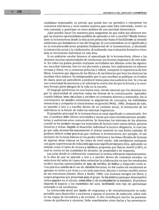 DESARROLLO DEL LENGUAJE Y ALFABETISMO
ciudadano responsable, es preciso que pueda leer un periódico e interpretar los
noticieros televisivos y otros medios masivos para estar bien informado, emitir un
voto razonado y participar en otros ámbitos de una sociedad democrática.
¿Qué pueden hacer los maestros para asegurarse de que todos sus alumnos ten
gan las mejores oportunidades posibles de aprender a leer y escribir? Puede fomen
tarse la lectoescritura desde la educación preescolar hasta el bachillerato a) creando
ambientes que favorezcan el uso del lenguaje; b) concentrándose en el significado y
en la comunicación como propósito fundamental de la lectoescritura; c) alentando
la interacción social y la colaboración; d) realizando una evaluación formativa orien
tada al crecimiento individual en esta área.
Si un ambiente escolar favorece el aprendizaje de la lectoescritura, ofrece a los
alumnos muchas oportunidades de interactuar con fuentes impresas y de otra índo
le. En todos los grados pueden realizarse actividades tan idóneas como las siguien
tes: escuchar historias, leer en voz alta teatro y poesía, leer asiduamente en silencio
revistas y libros, ver y comentar películas y videos, compartir la experiencia de leer
libros. Conviene que algunos de los libros y de las historias que leen los alumnos las
escriban ellos mismos. Es indispensable que lo que escriban se publique en el salón
de clases, pues así aprenderán a producir textos para una audiencia real. Se crea así
una comunidad de escritores y se refuerza la convicción de que la lectura y la escri
tura forman parte integral de la vida en la escuela.
El lenguaje predomina en una buena aula, siendo esencial que los alumnos ten
gan la oportunidad de practicar todas las formas de la comunicación. Aprenden
cuando hablan, leen, escuchan y escriben en contextos alternos y sostenidos. Sin la
conversación no pueden estimularse la adquisición de conceptos, las habilidades
interactivas y compartir el conocimiento en general (Wells, 1986). Después de todo,
se aprende a leer y a escribir dentro de un contexto social, la interacción de los
individuos es la fuente de todos los sistemas lingüísticos.
El propósito principal de la lectoescritura es crear significado y comunicarlo. Por
eso, el profesor debe ofrecer actividades y tareas que sean intrínsecamente satisfac
torias y auténticos actos comunicativos. Se fomentan los intereses de los alumnos
cuando se les permite escoger los materiales de lectura entre varios estilos, géneros
literarios y temas. Impide el desarrollo individual la lectura obligatoria, la cual exi
ge que cada alumno lea exactamente el mismo material en una forma estándar. El
profesor deberá evitar prácticas que confinan la lectoescritura; por ejemplo, el uso
exclusivo de lecturas básicas en los grados inferiores y las listas oficiales de lecturas
de algunas obras clásicas en las clases de nivel medio. Los estudiantes realizarán
con gusto experiencias de redacción que sean significativas para ellos, aplicando un
método como el taller de lectura y escritura propuesto por Nancie Atwell (1987), el
cual se centra en las cualidades de decisión, de propiedad y de respuesta.
Las aulas donde la colaboración constituye la norma reforzarán espontáneamen
te la idea de que se aprende a leer y a escribir dentro de contextos sociales. La
estructura del salón de clases debe estimular la colaboración en que los estudiantes
reciben muchas oportunidades de leer, de escribir, de hablar y responder entre sí.
Una práctica común es el uso de círculos literarios, en los cuales los estudiantes se
agrupan en torno a un tema o a un texto para leer, discutir e incluso escribir acerca
de sus reacciones (Harste, Short y Burke, 1988). Los alumnos escogen los libros, y
surgen preguntas que presentan ante el grupo. Se les entrena para que desempeñen
varios papeles en el círculo, entre ellos el de moderador de la discusión. El profesor
dispone el espacio y los materiales del aula, facilitando este tipo de aprendizaje
orientado a los estudiantes.
La interacción social por medio de respuestas y de retroalimentación es indis
pensable para desarrollar a escritores y apoyar el proceso de redacción, sobre todo
en las etapas de borradores y de revisión. A ello contribuyen mucho las presenta
ciones de profesores y alumnos. Debe enseñárseles cómo darlas y las presentacio-
 