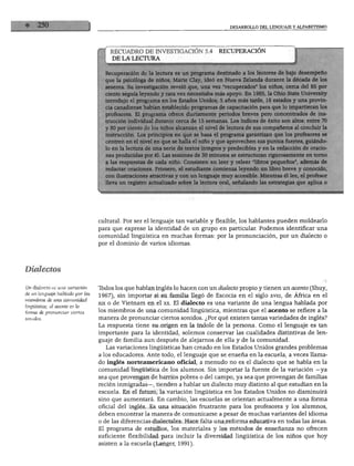 DESARROLLO DEL LENGUAJE Y ALFABETISMO
RECUADRO DE INVESTIGACIÓN 5.4 RECUPERACIÓN
DE LA LECTURA
eración de la lectura es un programa destinado a los lectores de bajo desempeño
psicóloga de niños, Marie Clay, ideó en Nueva Zelanda durante la década de los
ta. Su investigación reveló que, una vez "recuperados" los niños, cerca del 85 por
) seguía leyendo y rara vez necesitaba más apoyo. En 1985, la Ohio State University
lujo el programa en los Estados Unidos; 5 años más tarde, 16 estados y una provin-
nadiense habían establecido programas de capacitación para que lo impartieran los
sores. El programa ofrece diariamente periodos breves pero concentrados de ins-
;ón individual durante cerca de 15 semanas. Los índices de éxito son altos: entre 70
>or ciento de los niños alcanzan el nivel de lectura de sus compañeros al concluir la
icción. Los principios en que se basa el programa garantizan que los profesores se
sn en el nivel en que se halla el niño y que aprovechen sus puntos fuertes, guiándo-
la lectura de una serie de textos íntegros y predecibles y en la redacción de oracio-
iroducidas por él. Las sesiones de 30 minutos se estructuran rigurosamente en torno
respuestas de cada niño. Consisten en leer y releer "libros pequeños", además de
tar oraciones. Primero, el estudiante comienza leyendo un libro breve y conocido,
ustraciones atractivas y con un lenguaje muy accesible. Mientras él lee, el profesor
un registro actualizado sobre la lectura oral, señalando las estrategias que aplica o
cultural. Por ser el lenguaje tan variable y flexible, los hablantes pueden moldearlo
para que exprese la identidad de un grupo en particular. Podemos identificar una
comunidad lingüística en muchas formas: por la pronunciación, por un dialecto o
por el dominio de varios idiomas.
Dialectos
Un dialecto es una variación
de un lenguaje hablado por los
miembros de una comunidad
lingüística; el acento es la
forma de pronunciar ciertos
sonidos.
Tbdos los que hablan inglés lo hacen con un dialecto propio y tienen un acento (Shuy,
1967), sin importar si su familia llegó de Escocia en el siglo xviii, de África en el
xrx o de Vietnam en el xx. El dialecto es una variante de una lengua hablada por
los miembros de una comunidad lingüística, mientras que el acento se refiere a la
manera de pronunciar ciertos sonidos. ¿Por qué existen tantas variedades de inglés?
La respuesta tiene su origen en la índole de la persona. Como el lenguaje es tan
importante para la identidad, solemos conservar las cualidades distintivas de len
guaje de familia aun después de alejarnos de ella y de la comunidad.
Las variaciones lingüísticas han creado en los Estados Unidos grandes problemas
a los educadores. Ante todo, el lenguaje que se enseña en la escuela, a veces llama
do inglés norteamericano oficial, a menudo no es el dialecto que se habla en la
comunidad lingüística de los alumnos. Sin importar la fuente de la variación —ya
sea que provengan de barrios pobres o del campo, ya sea que provengan de familias
recién inmigradas—, tienden a hablar un dialecto muy distinto al que estudian en la
escuela. En el futuro, la variación lingüística en los Estados Unidos no disminuirá
sino que aumentará. En cambio, las escuelas se orientan actualmente a una forma
oficial del inglés. Es una situación frustrante para los profesores y los alumnos,
deben encontrar la manera de comunicarse a pesar de muchas variantes del idioma
o de las diferencias dialectales. Hace falta una reforma educativa en todas las áreas.
El programa de estudios, los materiales y los métodos de enseñanza no ofrecen
suficiente flexibilidad para incluir la diversidad lingüística de los niños que hoy
asisten a la escuela (Langer, 1991).
 