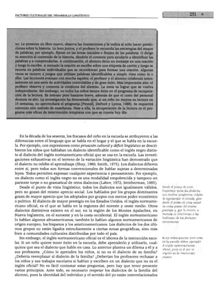 FACTORES CULTURALES DEL DESARROLLO LINGÜÍSTICO
no. Le presenta un libro nuevo, observa las ilustraciones y le indica al niño hacer predic
ciones sobre la historia. Lo leen juntos, y el profesor le recuerda las estrategias del ataque
de palabras; por ejemplo, fijarse en las letras iniciales o finales de las palabras. O dirige
su atención al contenido de la historia, dándole el contexto para ayudarle a identificar las
palabras y a comprenderlas. A continuación, el alumno dicta un mensaje en una oración
y luego lo escribe. A menudo la oración se escribe sobre una etiqueta de cartón y luego se
recorta en palabras individuales que se recombinan para formar una oración. Algunas
veces se recurre a juegos que utilizan palabras identificables a simple vista como la o
ellos. Las lecciones avanzan con mucha rapidez; el profesor y el alumno colaboran inten
samente en una serie de actividades controlables y de gran éxito. Más importante aún: el
profesor observa y comenta la conducta del alumno. La meta es lograr que se vuelva
independiente. Sin embargo, no todos los niños tienen éxito en el programa de recupera
ción de la lectura. Es intenso pero bastante breve, además de que el costo del personal
docente es alto. La investigación ha demostrado que, si un niño no mejora su lectura en
15 semanas, no aprovechará el programa (Pinnell, DeFord y Lyons, 1988). Se requerirá
entonces otro método de enseñanza. Pese a ella, la recuperación de la lectura es el pro
grama más eficaz de intervención temprana con que se cuenta hoy día.
En la década de los sesenta, los fracasos del niño en la escuela se atribuyeron a las
diferencias entre el lenguaje que se habla en el hogar y el que se habla en la escue
la. Por ejemplo, con expresiones como privación cultural y déficit lingüístico se descri
bieron los niños que hablaban un dialecto identificable como el inglés negro distin
to al dialecto del inglés norteamericano oficial que se usa en la escuela. Las investi
gaciones exhaustivas en el terreno de la variación lingüística han demostrado que
el dialecto no inhibe el aprendizaje (Shuy, 1980; Smith, 1975). Los dialectos difieren
entre sí, pero todos son formas convencionales de hablar sujetas a determinadas
leyes. Todos permiten expresar cualquier experiencia o pensamiento. Por ejemplo,
un dialecto como el inglés negro no es una modalidad empobrecida y tampoco un
pariente torpe o no gramatical de otros dialectos (Lábov, 1972; Smitherman, 1985).
Desde el punto de vista lingüístico, todos los dialectos son igualmente válidos,
pero no gozan del mismo aprecio social. Los hablados por los grupos dominantes
gozan de mayor aprecio que los adoptados por grupos con menos poder económico
o político. El dialecto de mayor prestigio en los Estados Unidos, el inglés norteame
ricano oficial, es el que se habla en la regiones del noreste y oeste medio. Otros
dialectos distintivos existen en el sur, en la región de los Montes Apalaches, en
Nueva Inglaterra, en el suroeste y en la costa occidental. El inglés norteamericano
lo hablan algunos afroamericanos; también lo hablan algunos norteamericanos de
origen europeo, los hispanos y los asiaticoamericanos. Los dialectos de los dos últi
mos grupos no están ligados estrechamente a ciertas zonas geográficas, sino más
bien a comunidades culturales distribuidas por todo el país.
Sin embargo, el inglés norteamericano oficial es el idioma de la instrucción esco
lar. Si un niño quiere tener éxito en la escuela, debe aprenderlo y utilizarlo, cual
quiera que sea el dialecto que hable en casa. Lo anterior plantea un dilema a él y a
sus profesores. ¿Cómo lo aprenden los niños, si no es el dialecto de su familia?
¿Debería reemplazar al dialecto de la familia? ¿Deberían los profesores rechazar a
los niños y sus trabajos escolares si hablan y escriben en un dialecto que no es el
inglés oficial? No es fácil contestar estas preguntas, pero hay que tener presente
varios principios. Ante todo, es necesario respetar los dialectos de la familia del
alumno, pues la identidad del individuo y el sentido del yo están interrelacionados
Desde el punto de vista
lingüístico todos los dialectos
son medios igualmente válidos
de representar el mundo; pero
desde el punto de vista social
no todos gozan del mismo
prestigio y, por lo mismo, a
menudo se discrimina a los
hablantes de los dialectos
minoritarias.
Si los niños quieren tener éxito
en la escuela deben aprender
el inglés norteamericano
oficial, pues es el que se
emplea en la instrucción
escolar.
 
