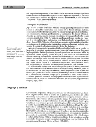 El niño aprende lenguas o
dialectos cuando está en
contacto con la lengua nueva y
cuando interactúa
frecuentemente en situaciones
donde cometen errores sin
sentirse mal.
DESARROLLO DEL LENGUAJE Y ALFABETISMO
con los patrones lingüísticos. En vez de rechazar el dialecto del alumno, el profesor
deberá ayudarle a incorporar el inglés oficial a su repertorio lingüístico. A los niños
que hablan alguna variedad del inglés se les llama bidialectales, lo cual les ayuda
a adaptarse a varios ambientes sociales.
Estrategias de enseñanza
¿Qué pueden hacer los profesores? Primero, el lenguaje se adquiere con el uso. Si se
permite al niño hablar e interactuar en la escuela en su dialecto o lengua materna,
aumentará su fluidez de expresión oral y al mismo tiempo aprenderá las habilida
des comunicativas. Además, pueden alentar la competencia del dialecto oficial, ex
plicando que es importante dominar otro dialecto e instruyendo al niño en sus
convenciones (Delpit, 1988). Por ejemplo, pueden pedirle que escriba dos versio
nes de la misma historia en páginas, una en el dialecto oficial y la segunda en otro
(Leu y Kinzer, 1995). Todos los niños, sin importar quién utilizó su dialecto familiar,
se darán cuenta de las diferencias entre ambas versiones; el profesor tendrá la opor
tunidad de evaluar la eficacia comunicativa de los dos dialectos.
Además, el maestro debería modelar el dialecto oficial del inglés que se emplea en
la escuela. Si interviene constantemente para corregir a los alumnos, no favorecerá
la adquisición del dialecto dominante. Recuerde que el niño que aprende a hablar no
se beneficia cuando un padre corrige la forma. El niño construye intuitivamente el
sistema gramatical analizando los patrones lingüísticos que oye e interactuando des
pués en intercambios reales. Aprende nuevas lenguas o dialectos gracias al contacto
que establece y a las interacciones frecuentes y significativas en que no se siente
mal cuando comete errores. Si el profesor se concentra en corregir el habla no ofi
cial, no promoverá el desarrollo del lenguaje sino que callará a los alumnos.
El profesor debe concentrarse en el mensaje más que en la forma, ofreciendo
una respuesta que modele la forma correcta (Galda, Cullinan y Strickland, 1993). Si
un alumno dice "Mi papá, él júe a la tienda", podría preguntarle "¿Fue tu papá a la
tienda? ¿Por qué fue a la tienda?" Mediante esta estrategia refuerza el éxito del niño
en la comunicación, al mismo tiempo que le permite oír la forma verbal correcta.
El alumno aprenderá el dialecto del lenguaje escolar con suficiente exposición a las
formas correctas y con una interacción frecuente en situaciones prepositivas sin
riesgos (Delpit, 1990).
Lenguaje y cultura
Las variedades lingüísticas reflejan los patrones y los valores culturales. Los dialec
tos o lenguas difieren entre sí no sólo en la gramática, sino también en estilos
elocutivos y en los patrones de interacción. El niño se comporta, aprende e interac
túa conforme a los valores y a la concepción del mundo de su cultura. Por lo tanto,
la cultura influye en el aprovechamiento escolar. En particular, se observa gran
variabilidad en la forma en que cada cultura imagina, cultiva y valora el arte de leer
y escribir (Laquer, 1983). Si se da una gran discontinuidad entre el hogar del niño y
la escuela, se sentirá confundido y frustrado al no poder participar en el aprendiza
je (Sleeter y Grant, 1988). En muchas investigaciones, entre ellas la de Shirley Brice
Heath (1983) antes citadas, se ha comprobado el hecho de que las diferencias en los
patrones del discurso en ambos ambientes perjudican el aprendizaje de los niños
procedentes de comunidades étnicas o minoritarias (Au y Masón, 1981,1983; Erickson
y Mohatt, 1982; Philips, 1983). La creciente sensibilidad de los educadores ante las
necesidades de estudios con diversa cultura se manifiesta en el movimiento de la
educación multicultural (Sleeter y Grant, 1987, 1988).
 