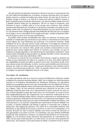 FACTORES CULTURALES DEL DESARROLLO LINGÜÍSTICO
¿De qué manera los patrones interactivos afectan el acceso al conocimiento? En
un aula tradicional presidida por el profesor, un grupo funciona sólo si los partici
pantes conocen y aceptan las reglas para tomar turnos. En este tipo de lección, el
profesor escoge la materia y se vale de la instrucción directa (explicar, mostrar y
guiar la práctica) para transmitir información. Los alumnos deben prestar atención
y guardar silencio hasta que les pregunten. Tal vez no sepan la respuesta, pero
levantan la mano y hablan sólo si se les escoge para contestar. Este modelo
interaccional dominado por el profesor no da buenos resultados con todos los estu
diantes, sobre todo con quienes no están familiarizados con este patrón del discur
so. Los alumnos traen consigo patrones bien definidos del discurso que se emplean
en su hogar y en su comunidad. Se les impide participar, cuando sus patrones difie
ren de los que se usan en la escuela normalmente.
El profesor debe mostrar sensibilidad ante todos sus alumnos. El primer paso
consiste en comprender que las formas en que hablan o interactúan son intrínseca
mente lógicas, por muy diferentes que parezcan a los patrones escolares. Podrá
modificar los de su aula para incluir varias conductas, si investiga las culturas de
sus alumnos y si conoce mejor los patrones normales de la interacción social. Cuan
do se encuentre con varios de ellos, puede usar modelos comunicativos un poco
genéricos pero menos rígidos para alentar la inclusión; por ejemplo, los que se
emplean en grupos pequeños y las experiencias del aprendizaje cooperativo. Estas
interacciones orientadas al niño permiten un diálogo más libre y franco del alumno
con el profesor y entre ellos (McCollum, 1991).
Se favorece la creación de una atmósfera multicultural, cuando se respetan las
formas en que interactúan los niños y se aceptan en el aula. Pero deben aprender
las modalidades escolares de hablar si quieren tener éxito. El profesor puede crear
una cultura escolar diversificada, si ofrece muchas oportunidades para interactuar,
durante las cuales los niños aplican los patrones familiares, pero también tienen
contacto con otros de tipo escolar (Au, 1993). Se aprende mejor a leer y a escribir si
se integran los patrones lingüísticos nuevos a los viejos.
Estrategias de enseñanza
Los niños aprenderán más si se tienen en cuenta las diferencias culturales cuando
se diseñan los contextos escolares (Rueda, 1986). En un trabajo con niños hawaianos
inscritos en el Programa Kamehameha de Enseñanza Temprana, los educadores
diseñaron un programa instruccional que incorporaba a las actividades de lectura y
escritura la historia hablada, forma conversacional hawaiana (Au y Kawakami, 1985;
Au y Masón, 1981). Es una narración personal poco coherente en que dos o más
hablantes colaboran para crear una y representarla en forma conjunta. En esta cul
tura, el buen narrador es aquel que atrae otros a la conversación, no el que la enca
beza independientemente. En comparación con la repetición tradicional de la es
cuela, la historia hablada refleja valores culturales cooperativos no individualistas y
se basa en patrones colaborativos de interacción, no en patrones monológicos. A los
niños les fue más fácil participar por estar acostumbrados al habla simultánea, a las
interrupciones y a la creación compartida que caracterizan la historia hablada. Por
su parte, el maestro dedicaba más tiempo a explicar el contenido que a dirigir la
interacción. Esta adaptación permitió a los niños de la comunidad combinar más
fácilmente el aprendizaje de la lectura y escritura en casa con el aprendizaje en la
escuela. El hecho de usar la historia hablada como forma escolar del discurso no
sólo garantizaba a los niños el acceso a la enseñanza, sino que además modificaba
la relación entre profesores y alumnos. La exposición del profesor era menos privi
legiada; él y los alumnos tenían derechos más igualitarios de conversación (Au,
1993). En las aulas multiculturales, los niños traen a la escuela varios patrones de
interacción. Al incorporar a ella estas formas de hablar, el profesor les da la oportu-
 