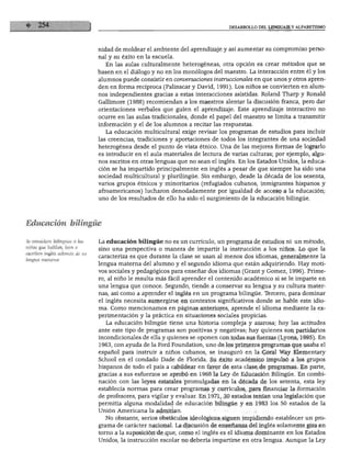 DESARROLLO DEL LENGUAJE Y ALFABETISMO
nidad de moldear el ambiente del aprendizaje y así aumentar su compromiso perso
nal y su éxito en la escuela.
En las aulas culturalmente heterogéneas, otra opción es crear métodos que se
basen en el diálogo y no en los monólogos del maestro. La interacción entre él y los
alumnos puede consistir en conversaciones instruccionáles en que unos y otros apren
den en forma recíproca (Palinscar y David, 1991). Los niños se convierten en alum
nos independientes gracias a estas interacciones asistidas. Roland Tharp y Ronald
Gallimore (1988) recomiendan a los maestros alentar la discusión franca, pero dar
orientaciones verbales que guíen el aprendizaje. Este aprendizaje interactivo no
ocurre en las aulas tradicionales, donde el papel del maestro se limita a transmitir
información y el de los alumnos a recitar las respuestas.
La educación multicultural exige revisar los programas de estudios para incluir
las creencias, tradiciones y aportaciones de todos los integrantes de una sociedad
heterogénea desde el punto de vista étnico. Una de las mejores formas de lograrlo
es introducir en el aula materiales de lectura de varias culturas; por ejemplo, algu
nos escritos en otras lenguas que no sean el inglés. En los Estados Unidos, la educa
ción se ha impartido principalmente en inglés a pesar de que siempre ha sido una
sociedad multicultural y plurilingüe. Sin embargo, desde la década de los sesenta,
varios grupos étnicos y minoritarios (refugiados cubanos, inmigrantes hispanos y
afroamericanos) lucharon denodadamente por igualdad de acceso a la educación;
uno de los resultados de ello ha sido el surgimiento de la educación bilingüe.
Educación bilingüe
Se considera bilingües a los
niños que hablan, leen o
escriben inglés además de su
lengua materna.
La educación bilingüe no es un currículo, un programa de estudios ni un método,
sino una perspectiva o manera de impartir la instrucción a los niños. Lo que la
caracteriza es que durante la clase se usan al menos dos idiomas, generalmente la
lengua materna del alumno y el segundo idioma que están adquiriendo. Hay moti
vos sociales y pedagógicos para enseñar dos idiomas (Grant y Gómez, 1996). Prime
ro, al niño le resulta más fácil aprender el contenido académico si se le imparte en
una lengua que conoce. Segundo, tiende a conservar su lengua y su cultura mater
nas, así como a aprender el inglés en un programa bilingüe. Tercero, para dominar
el inglés necesita sumergirse en contextos significativos donde se hable este idio
ma. Como mencionamos en páginas anteriores, aprende el idioma mediante la ex
perimentación y la práctica en situaciones sociales propicias.
La educación bilingüe tiene una historia compleja y azarosa; hoy las actitudes
ante este tipo de programas son positivas y negativas; hay quienes son partidarios
incondicionales de ella y quienes se oponen con todas sus fuerzas (Lyons, 1995). En
1963, con ayuda de la Ford Foundation, uno de los primeros programas que usaba el
español para instruir a niños cubanos, se inauguró en la Coral Way Elementary
School en el condado Dade de Florida. Su éxito académico impulsó a los grupos
hispanos de todo el país a cabildear en favor de esta clase de programas. En parte,
gracias a sus esfuerzos se aprobó en 1968 la Ley de Educación Bilingüe. En combi
nación con las leyes estatales promulgadas en la década de los setenta, esta ley
establecía normas para crear programas y currículos, para financiar la formación
de profesores, para vigilar y evaluar. En 1971, 30 estados tenían una legislación que
permitía alguna modalidad de educación bilingüe y en 1983 los 50 estados de la
Unión Americana la admitían.
No obstante, serios obstáculos ideológicos siguen impidiendo establecer un pro
grama de carácter nacional. La discusión de enseñanza del inglés solamente gira en
torno a la suposición de que, como el inglés es el idioma dominante en los Estados
Unidos, la instrucción escolar no debería impartirse en otra lengua. Aunque la Ley
 