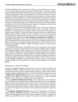 FACTORES CULTURALES DEL DESARROLLO LINGÜÍSTICO
de Educación bilingüe fue reconfirmada en 1988, y luego en la década de los noven
ta, se ha dejado que gran parte de las leyes estatales sobre la materia se relajen,
hayan sido rechazadas, hayan sufrido recortes presupuéstales o estén en proceso de
revisión (Griego-Jones, 1996). Los partidarios de la educación bilingüe no creen
que estas tendencias presagien la desaparición de los programas, sino que más bien
reflejan un cambio importante en la política gubernamental. Los padres de familia,
los educadores y los políticos muestran una creciente preocupación por el reducido
número de estudiantes norteamericanos que habla una lengua extranjera. Así pues,
relacionar la educación bilingüe con el problema del dominio de una lengua extran
jera podría ser el medio de obtener apoyo financiero y político en favor de los
programas bilingües en el futuro (Casanova, 1995).
A pesar de las cambiantes perspectivas políticas sobre la educación bilingüe, es
innegable el hecho de que en los Estados Unidos existe una enorme y creciente
población de estudiantes que la necesitan. Según las estimaciones de algunas en
cuestas, existen más de 7.5 millones de niños en edad escolar que no hablan inglés
(Hakuta y García, 1989). De ellos, cerca de 2.2 millones, o sea el 5.7 por ciento, de
los que asisten a las escuelas públicas tienen muy poco conocimiento del inglés y se
les clasifica como estudiantes con poco dominio o competencia de inglés (U. S.
Department of Education, 1991, p. 10). Las estimaciones varían, y las cifras anterio
res son probablemente más bajas que las reales. En estas estadísticas gubernamen
tales no se incluye a los niños que logran puntuaciones un poco más altas en los
exámenes pero todavía no hablan el inglés con fluidez o los que no están inscritos
en escuelas públicas.
Los programas destinados a ellos distan mucho de ser suficientes. Una encuesta
reveló que menos de una cuarta parte de los estudiantes elegibles asisten a progra
mas bilingües (O'Malley, 1982); se supone que la mayoría de ellos sólo se encuen
tran en aulas de inglés, donde necesariamente su progreso académico será difícil.
Como vimos en el capítulo 1, las cifras siguen creciendo debido al alto índice de
natalidad y a los patrones de inmigración entre los grupos de lenguas minoritarias,
en especial asiáticos, haitianos e hispanos (Carrasquillo, 1993). No sólo hacen fal
ta más programas bilingües, sino que además es necesario formar a los maestros
para que trabajen con estos estudiantes en salones donde predominan los de habla
inglesa.
Programas de educación bilingüe
Aunque los programas bilingües varían mucho, una meta común es ayudar a los
estudiantes a hablar el inglés con fluidez, sobre todo en un nivel que les permita
alcanzar el éxito en las aulas de inglés solamente (Hakuta y Gould, 1987). Pero los
programas abarcan desde aquellos que se centran en aprender la lengua meta o sea
el inglés como segundo idioma, hasta los que favorecen el dominio en varios
idiomas, tanto el inglés como la lengua materna. Algunas veces, a los estudiantes
bilingües se les imparte una combinación de estos programas.
En un programa bilingüe transicional, el tipo más común, a los niños con
poco dominio se les da una enseñanza académica en inglés, junto con un programa
global de inglés como segundo idioma (Cohén, 1980). Se procura que lo aprendan
cuanto antes, sin pensar en conservar la lengua materna. En este tipo de programa,
a los niños se les enseña brevemente su lengua materna hasta que poseen un domi
nio mínimo del inglés. En ese momento se les traslada a una clase de inglés sola
mente.
Un programa bilingüe-bicultural funciona de un modo distinto. El objeto es
formar alumnos equilibrados que posean total dominio del inglés y de su lengua
materna. Estos programas suelen incluir niños cuya lengua materna es el inglés, con
otros cuyo primer idioma no es el inglés. Por ejemplo, los primeros aprenden es-
 