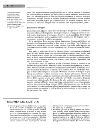 LENGUAJE Y ALFABETISMO
^n programa bilingüe
transicional prepara
a los estudiantes para
integrarse a contextos
donde sólo se habla inglés;
en cambio un programa
bilingüe-bicultural se propone
producir estudiantes que
dominen tanto el inglés como
su lengua materna.
pañol y los hispanohablantes aprenden inglés, con lo cual se resuelve el problema
del escaso número de personas que en los Estados Unidos hablan un idioma extran
jero. Otro resultado positivo de este tipo de programa es que se aprecian y se con
servan tanto la lengua materna de todos los niños como también su cultura. Muchos
educadores bilingües pugnan por la expansión de los modelos bilingües, pues fa
vorecerán la educación bilingüe entre las minorías y las mayorías (Hakuta, 1986).
Instrucción bilingüe
Los métodos más eficaces en las escuelas bilingües dan prioridad a los métodos
naturales del desarrollo lingüístico. En el aprendizaje de un segundo idioma se con
cede mucha importancia a los factores decisivos en el aprendizaje de la lengua
materna: participación activa, experimentos frecuentes, uso del lenguaje para co
municarse y presencia de adultos que apoyan.
En la adquisición de un segundo idioma sigue siendo fundamental el tener un
propósito significativo para utilizarlo. Este punto lo ejemplifica Pha, el alumno bi
lingüe cuya historia se menciona en este capítulo. Practicaba inglés durante las
conversaciones informales mientras planeaba la obra de teatro y preparaba los dis
fraces.
Más tarde, lo utilizó para divertir a los espectadores mientras desempeñaba el
papel del osito. Hablar sobre un contenido significativo es una forma mucho más
eficaz de practicar un idioma que realizar ejercicios de habilidades aisladas (Alien,
1986). Más aún, los estudiantes se sienten motivados para aprender un idioma cuando
realizan tareas exitosas de lectura y de escritura como, digamos, representar una
obra teatral durante la clase.
El aula ideal ofrece un ambiente rico en actividades donde se estimula a los
alumnos bilingües para que interactúen con hablantes nativos (Krashen y Terrell,
1983). El conocimiento obtenido con las experiencias frecuentes de hablar y escu
char facilitará la transición a la lectura y a la escritura. Con los estudiantes bilin
gües se han usado dos tipos de redacción informales: los diarios de diálogos, en que
ellos y sus profesores escriben acerca de sucesos diarios, y los diarios literarios, en
que los estudiantes anotan sus reacciones personales ante materiales de lectura
(Reyes, 1995). Además son de gran utilidad las actividades cooperativas de grupo
con patrones más informales del discurso. En tales ambientes, los estudiantes ad
quieren práctica hablando, pueden participar exitosamente y, en consecuencia,
mejoran su autoestima (Long y Porter, 1985). Más importante aún: los diversos
materiales de lectura con culturas o historias individuales los estimularán a usar los
conocimientos acumulados, lo cual facilitará la comprensión y la intervención en
las discusiones (Au, 1993).
RESUMEN DEL CAPITULO
1. En el lenguaje corriente, el alfabetismo es la capaci
dad de leer y escribir. En términos más generales, sig
nifica comunicarse con claridad y pensar analítica
mente cuando se habla, se escucha, se lee y se escri
be. En la cultura moderna tan compleja, los indivi
duos adquirirán esta habilidad en varios campos de la
tecnología, como en el de la computación y del video.
El pensamiento letrado puede ocurrir luego de ver una
película o de leer un libro. En una palabra, esta habi
lidad abarca la competencia comunicativa con fuen
tes impresas y no impresas.
Los niños aprenden el lenguaje hablado sin instruc
ción directa y en un periodo relativamente breve.
Hacia los 2 años comienzan a pronunciar palabras ais
ladas, después combinan dos y más tarde frases y ora
ciones completas. A la edad de 7 años, un hablante
nativo conoce ya cerca de 90 por ciento de las estruc
turas gramaticales de su idioma. Por ser una criatura
 