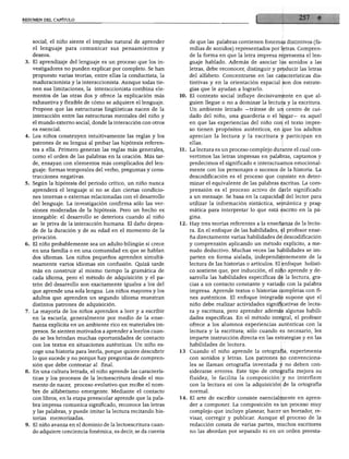 RESUMEN DEL CAPITULO
social, el niño siente el impulso natural de aprender
el lenguaje para comunicar sus pensamientos y
deseos.
3. El aprendizaje del lenguaje es un proceso que los in
vestigadores no pueden explicar por completo. Se han
propuesto varias teorías, entre ellas la conductista, la
maduracionista y la interaccionista. Aunque todas tie
nen sus limitaciones, la interaccionista combina ele
mentos de las otras dos y ofrece la explicación más
exhaustiva y flexible de cómo se adquiere el lenguaje.
Propone que las estructuras lingüísticas nacen de la
interacción entre las estructuras mentales del niño y
el mundo externo social, donde la interacción con otros
es esencial.
4. Los niños construyen intuitivamente las reglas y los
patrones de su lengua al probar las hipótesis referen
tes a ella. Primero generan las reglas más generales,
como el orden de las palabras en la oración. Más tar
de, ensayan con elementos más complicados del len
guaje: formas temporales del verbo, preguntas y cons
trucciones negativas.
5. Según la hipótesis del periodo crítico, un niño nunca
aprenderá el lenguaje si no se dan ciertas condicio
nes internas o externas relacionadas con el desarrollo
del lenguaje. La investigación confirma sólo las ver
siones moderadas de la hipótesis. Pero un hecho es
innegable: el desarrollo se deteriora cuando al niño
se le priva de la interacción humana. El daño depen
de de la duración y de su edad en el momento de la
privación.
6. El niño probablemente sea un adulto bilingüe si crece
en una familia o en una comunidad en que se hablan
dos idiomas. Los niños pequeños aprenden simultá
neamente varios idiomas sin confusión. Quizá tarde
más en construir al mismo tiempo la gramática de
cada idioma, pero el método de adquisición y el pa
trón del desarrollo son exactamente iguales a los del
que aprende una sola lengua. Los niños mayores y los
adultos que aprenden un segundo idioma muestran
distintos patrones de adquisición.
7. La mayoría de los niños aprenden a leer y a escribir
en la escuela, generalmente por medio de la ense
ñanza explícita en un ambiente rico en materiales im
presos. Se sienten motivados a aprender a leerlos cuan
do se les brindan muchas oportunidades de contacto
con los textos en situaciones auténticas. Un niño es
coge una historia para leerla, porque quiere descubrir
lo que sucede y no porque hay preguntas de compren
sión que debe contestar al final.
8. En una cultura letrada, el niño aprende las caracterís
ticas y los procesos de la lectoescritura desde el mo
mento de nacer, proceso evolutivo que recibe el nom
bre de alfabetismo emergente. Mediante el contacto
con libros, en la etapa preescolar aprende que la pala
bra impresa comunica significado, reconoce las letras
y las palabras, y puede imitar la lectura recitando his
torias memorizadas.
9. El niño avanza en el dominio de la lectoescritura cuan
do adquiere conciencia fonémica, es decir, se da cuenta
de que las palabras contienen fonemas distintivos (fa
milias de sonidos) representados por letras. Compren
de la forma en que la letra impresa representa el len
guaje hablado. Además de asociar los sonidos a las
letras, debe reconocer, distinguir y producir las letras
del alfabeto. Concentrarse en las características dis
tintivas y en la orientación espacial son dos estrate
gias que le ayudan a lograrlo.
10. El contexto social influye decisivamente en que al
guien llegue o no a dominar la lectura y la escritura.
Un ambiente letrado —trátese de un centro de cui
dado del niño, una guardería o el hogar— es aquel
en que las experiencias del niño con el texto impre
so tienen propósitos auténticos, en que los adultos
aprecian la lectura y la escritura y participan en
ellas.
11. La lectura es un proceso complejo durante el cual con
vertimos las letras impresas en palabras, captamos y
predecimos el significado e interactuamos emocional-
mente con los personajes o sucesos de la historia. La
descodificación es el proceso que consiste en deter
minar el equivalente de las palabras escritas. La com
prensión es el proceso activo de darle significado
a un mensaje. Se basa en la capacidad del lector para
utilizar la información sintáctica, semántica y prag
mática para interpretar lo que está escrito en la pá
gina.
12. Hay tres teorías referentes a la enseñanza de la lectu
ra. En el enfoque de las habilidades, el profesor ense
ña directamente varias habilidades de descodificación
y comprensión aplicando un método explícito, a me
nudo deductivo. Muchas veces las habilidades se im
parten en forma aislada, independientemente de la
lectura de las historias o artículos. El enfoque holísti-
co sostiene que, por inducción, el niño aprende y de
sarrolla las habilidades específicas de la lectura, gra
cias a un contacto constante y variado con la palabra
impresa. Aprende textos o historias completas con fi
nes auténticos. El enfoque integrado supone que el
niño debe realizar actividades significativas de lectu
ra y escritura, pero aprender además algunas habili
dades específicas. En el método integral, el profesor
ofrece a los alumnos experiencias auténticas con la
lectura y la escritura; sólo cuando es necesario, les
imparte instrucción directa en las estrategias y en las
habilidades de lectura.
13. Cuando el niño aprende la ortografía, experimenta
con sonidos y letras. Los patrones no convenciona
les se llaman ortografía inventada y no deben con
siderarse errores. Este tipo de ortografía mejora su
fluidez, le facilita la composición y no interfiere
con la lectura ni con la adquisición de la ortografía
normal.
14. El arte de escribir consiste esencialmente en apren
der a componer. La composición es un proceso muy
complejo que incluye planear, hacer un borrador, re
visar, corregir y publicar. Aunque el proceso de la
redacción consta de varias partes, muchos escritores
no las abordan por separado ni en un orden preesta-
 