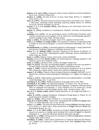 DESARROLLO DEL LENGUAJE Y ALFABETISMO
Heibert, E. H. (ed.) (1991), Literacy for a diverse society: Perspectives, practices andpoliríes,
Nueva York, Teachers College Press.
Hockett, C. (1968), The State of the art, La Haya, Países Bajos, Mouton, (J. Linguarum,
series minor, p. 73).
Hunt, K. (1977), "Early blooming and late blooming syntactic structures", en C. Cooper y
L. Odell (eds.), Evaluating writing: Describing, measuring, judging, Urbana, 111., National
Council for Teachers of English, pp. 91-106.
Hunter, C. S. J. y D. Harman (1979), Adult illiteracy in the United States, Nueva York,
McGraw-Hill.
Hyme8, D. (1974), Foundations in sociolinguistics, Filadelfia, University of Pennsylvania
Press.
Imedadze, N.V. (1978), "On the psychological nature of child speech formation under
condition of exposure to two language", en E. M. Hatch (ed.), Second language acquisition:
A loodk ofreadings, Rowley, Mass., Newbury House.
Itard, J. (1962), The unid boy ofaveyron, Nueva York, Appleton-Century-Crofts.
Juell, C, P. Griffith y P. Gough (1986), "The acquisition of literacy: A longitudinal study
of children in first and second grade", en Joumal of Educational Psychology, núm. 78, pp.
243-255.
Karmiloff'-Smith, A. (1979), A Functional approach to child language: A study of determiners
and reference, Cambridge, Inglaterra, Cambridge University Press.
Klima, E. y U. Bellugi (1966), "Syntactic regulation in the speech of children", en
J. Lyons y R. Wales (eds.), Psycholinguisti.es papers, Edinburgo, Escocia, Edinburgh Uni
versity Press, pp. 183-208.
Kozol, J. (1985), Ittiterate América, Nueva York, Anchor/Doubleday.
Krashen, S. D. y T. D. Tbrrell (1983), The natural approach: Language acquisition in the
classroom, Nueva York, Pergamon Press.
Kress, G. (1982), Leaming to write, Londres, Routledge y Kegan Paúl.
Labov, W. (1972), "The logic of nonstandard English", Language in the inner city: Studies in
the black English vernacular, Filadelfia, University of Pennsylvania Press.
Langer, J. (1991), "Literacy and schooling: A sociocognitive perspective", en E. H. Hiebert
(ed.), Literacy for a diverse society, Nueva York, Teachers College Press, pp. 9-27.
Laquer, T. W. (1983), "Toward a culture ecology of literacy in England, 1600-1850", en D. P.
Resnick (ed.), Literacy in histórica! perspective, Washington, D.C., Library of Congress, pp.
43-57.
Lavine, L. (1977), "Differentiation of letterlike forms in pre-reading children", en Develop-
mental Psychology, núm. 13, pp. 89-94.
Lennéberg, E. H. (1967), Biológica! foundations of language, Nueva York, Wiley.
Lenneberg, E. H. (1969), "On explaining language", en Science, núm. 164, pp. 635-43.
Leopold, W. F. (1954), A child's learning of two languages, Georgetown University Round
Table on Languages and Linguistics, 7, 19-30, reimpreso en E. M. Hatch (ed.), Second
Language Acquisition: A bodk ofreadings, Rowley, Mass., Newbury House, 1978.
Leu, D. y C. Kinzer (1995), Effective reading instruction, 3a. ed., Englewood Cliffs, N. J.,
Merrill.
Loban, W. (1976), Language Development: Kindergarten through grade 12, Urbana, 111., Na
tional Council for Teachers of English.
Lobel, A. (1990), Allison's zinnia, Fairfield, N. J., Greenwillow Books.
Long, M. y P. Porter (1985), "Group work, interlanguage talk and second language acqui
sition", en TESOL Quarterly, núm. 19, pp. 207-228.
Lyons, J. J. (1995), "The past and future directions of federal bilingual education policy",
en O. García y C. Baker (eds.), Policy and practice in bilingual education Bristol, Pa.,
Mulitilingual Matters, pp. 1-14.
Masón, J. y J. B. Alien (1986), "A review of emergent literacy with implications for
research and practice in reading", en E. Rothkopf (ed.), Review ofresearch in education,
Washington, D. C, American Education Research Association, pp. 3-47.
Maxwell, R. J. (1996), Writing across the curriculum in middle and high schools, Needham
Heights, Mass., Allyn y Bacon.
McCollum, P. (1991), "Cross-cultural perspectives on classroom discourse and literacy",
en E. Hiebert (ed.), Literacy for a diverse society, Nueva York, Teachers College Press,
pp. 108-121.
 
