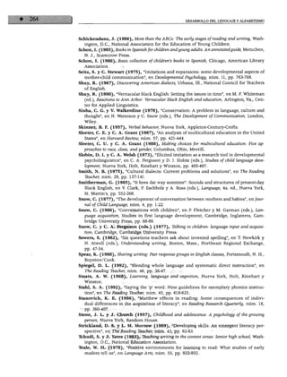 DESARROLLO DEL LENGUAJE Y ALFABETISMO
Schickendanz, J. (1986), More than the ABCs: The early stages ofreading and writing, Wash
ington, D.C., National Association for the Education of Young Children.
Schon, I. (1985), Books in Spanish for children andyoung adults: An annotatedguide, Metuchen,
N. J., Scarecrow Press.
Schon, I. (1986), Basic collection of chüdren's books in Spanish, Chicago, American Library
Association.
Seitz, S. y C. Stewart (1975), "Imitations and expansions: some developmental aspects of
mother-child communication", en Developmental Psychology, núm. 11, pp. 763-768.
Shuy, R. (1967), Discovering American dialects, Urbana, 111., National Council for leachers
of English.
Shuy, R. (1980), "Vernacular black English: Setting the issues in time", en M. F. Whiteman
(ed.), Reactions to Ann Arbor: Vernacular black English and education, Arlington, Va., Cen-
ter for Applied Linguistics.
Sinha, C. G. y V. Walkerdine (1978), "Conservation: A problem in language, culture and
thought", en N. Waterson y C. Snow (eds.), The Development of Communication, London,
Wiley.
Skinner, B. F. (1957), Verbal béhavior, Nueva York, Appleton-Century-Crofts.
Sleeter, C. E. y C. A. Grant (1987), "An analysis of multicultural education in the United
States", en Harvard Review, núm. 57, pp. 421-444.
Sleeter, C. U. y C. A. Grant (1988), Making choices for multicultural education: Five ap-
proaches to race, class, and gender, Columbus, Ohio, Merrill.
Slobin, D. I. y C. A. Welsh (1973), "Elicited imitation as a research tool in developmental
psycholinguistics", en C. A. Ferguson y D. I. Slobin (eds.), Studies ofchild language deve
lopment, Nueva York, Holt, Rinehart y Winston, pp. 485-497.
Smith, N. B. (1975), "Cultural dialects: Current problems and solutions", en The Reading
Teacher, núm. 29, pp. 137-141.
Smitherman, G. (1985), "It bees dat way somtime": Sounds and structures of present-day
Black English, en V. Clark, P. Eschholz y A. Rosa (eds.), Language, 4a. ed., Nueva York,
St. Martin's, pp. 552-268.
Snow, C. (1977), "The development of conversation between mothers andbabies", en/our-
nal of Child Language, núm. 4, pp. 1-22.
Snow, C. (1986), "Conversations with children", en P. Fletcher y M. Garman (eds.), Lan
guage acquisition, Studies in first language development, Cambridge, Inglaterra, Cam
bridge University Press, pp. 68-89.
Snow, C. y C. A. Ferguson (eds.) (1977), Talking to children: language input and acquisi
tion, Cambridge, Cambridge University Press.
Sowers, S. (1982), "Six questions teachers ask about invented spelling", en T. Newkirk y
N. Atwell (eds.), Understanding writing, Bostón, Mass., Northeast Regional Exchange,
pp. 47-54.
Spear, K. (1988), Sharing writing: Peer response groups in English classes, Portsmouth, N. H.,
Boynton/Cook.
Spiegel, D. L. (1992), "Blending whole language and systematic direct instruction", en
The Reading Teacher, núm. 46, pp. 38-47.
Staats, A. W. (1968), Learning, language and cognition, Nueva York, Holt, Rinehart y
Winston.
Stahl, S. A. (1992), "Saying the 'p' word: Nine guidelines for exemplary phonics instruc
tion", en The Reading Teacher, núm. 45, pp. 618-625.
Stanovich, K. E. (1986), "Matthew effects in reading: Some consequences of indivi
dual differences in the acquisition of literacy", en Reading Research Quarterly, núm. 16,
pp. 360-407.
Stone, J. L. y J. Church (1957), Childhood and adolescence: A psychology of the growing
person, Nueva York, Random House.
Strickland, D. S. y L. M. Morrow (1989), "Developing skills: An emergent literacy per-
spective", en The Reading Teacher, núm. 43, pp. 82-83.
Ttehudi, S. y J. Yates (1983), Teaching writing in the content áreas: Sénior high school, Wash
ington, D.C., National Education Association.
léale, W. H. (1978), "Positive environments for learning to read: What studies of early
readers tell us", en Language Arts, núm. 55, pp. 922-932.
 