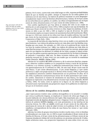 EL ESTUDIO DEL DESARROLLO DEL NIÑO
Hoy casi 28 por ciento de los
niños son hijos de madres
solteras y más de 20 por ciento
viven en la pobreza.
pobreza. Por lo tanto, cuanto más corta edad tenga un niño, mayores probabilidades
habrá de que su familia sea pobre. Aunque la mayoría de los niños pobres (9.3
millones) son de raza blanca, los índices de pobreza muestran un nivel despropor
cionadamente mayor entre las familias afroamericanas y latinas. El 16.9 por ciento
de los niños blancos son pobres; en cambio, las cifras correspondientes son 43.8 por
ciento de niños afroamericanos y 41.5 por ciento de niños latinos (cdf, 1996).
Otro cambio significativo que hoy afecta al estatus del niño es ser criado en
familias de un solo progenitor. Entre 1970 y 1988 se duplicó este tipo de familias. Se
estima que 50 por ciento de los niños vivieron en ellas. Según los analistas, el incre
mento se debe a que de 1960 a 1985 se duplicó la tasa de divorcios. En parte
el incremento explica un mayor número de nacimientos fuera del matrimonio. Mien
tras que en 1950 4 por ciento de los niños eran hijos de madres solteras, hoy casi 28
por ciento de los nacimientos corresponde a este sector de la población (Carnegie
Corporation of New York, 1994).
La mayoría de los niños de estas familias viven con su madre o con parientes de
sexo femenino. Los índices de pobreza suelen ser más altos entre las familias enca
bezadas por una mujer. Por ejemplo, en 1995 vivía en la pobreza 60 por ciento de
los hijos de madres solteras (cdf, 1992). Los índices de pobreza son más altos en
estas familias porque las mujeres ganan menos dinero que los varones, porque gran
parte de sus ingresos los destinan al cuidado de los hijos y porque el apoyo econó
mico que los padres ausentes aportan para la manutención de los hijos es demasia
do pequeño o esporádico. Más aún, los datos recientes indican que 1 de cada 5
personas menores de 18 años viven con una madre que no terminó la enseñanza
media (Natriello, McDill y Pallas, 1990).
Además de los cambios del nivel económico y de la estructura familiar, empeza
mos a observar cambios notables en la composición étnica y racial de los jóvenes.
Conforme a un informe reciente, la población norteamericana menor de 18 años
era aproximadamente de 72 millones en 1992. De este total, 68 por ciento eran de
raza blanca, 15 por ciento afroamericanos, 12 por ciento hispanos y 5 por ciento
pertenecía a algún otro grupo racial (U.S. Bureau of the Census, 1994). Se prevé que
las estadísticas anteriores cambien drásticamente en los próximos 30 años. En el
año 2020, la población norteamericana menor de 18 años aumentará 4 por ciento.
En cambio, disminuirá el número de estudiantes de raza blanca, los estudiantes
hispanos se triplicarán y los afroamericanos crecerán 9 por ciento (Natriello, McDill
y Pallas, 1990). Por tanto, como se aprecia en la figura 1.6, los niños hispanos y
afroamericanos representarán una proporción mayor de la población en edad esco
lar que en el momento actual.
Efectos de los cambios demográficos en la escuela
¿Qué repercusiones tendrán estos cambios demográficos en la escuela? A medida
que crezca la población hispana, se duplicará el número de niños que llegan a la
escuela hablando otro idioma diferente del inglés. Más importante aún: un número
desproporcionado de familias afroamericanas e hispanas viven en la pobreza. Los
índices de pobreza también tienden a ser más persistentes en las familias de las
minorías étnicas. En 1968, un estudio reveló que 24 por ciento de los niños afro
americanos de menos de 4 años de edad vivieron en la pobreza 10 de 15 años. La
estadística correspondiente de los niños de raza blanca fue menor a 1 por ciento
(McLoyd, 1990).
Además, los niños de grupos minoritarios tienden mucho más a vivir en familias
encabezadas por una mujer. Así, en 1992 la mujer encabezaba el 46 por ciento de las
familias de blancos, el 64 por ciento de las afroamericanas y el 68 por ciento de las
hispanas situadas por debajo del nivel de pobreza con personas menores de 18 años.
Según señalamos antes, una proporción importante de estos niños viven con una
 