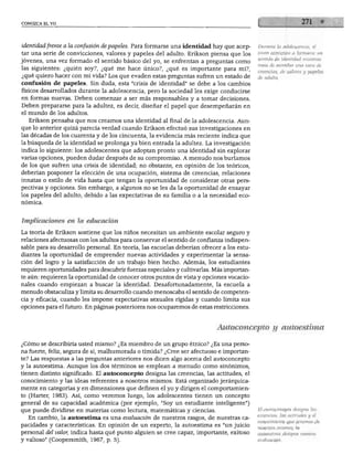 CONOZCA EL YO
identidad frente a la confusión de papeles. Para formarse una identidad hay que acep
tar una serie de convicciones, valores y papeles del adulto. Erikson piensa que los
jóvenes, una vez formado el sentido básico del yo, se enfrentan a preguntas como
las siguientes: ¿quién soy?, ¿qué me hace único?, ¿qué es importante para mí?,
¿qué quiero hacer con mi vida? Los que evaden estas preguntas sufren un estado de
confusión de papeles. Sin duda, esta "crisis de identidad" se debe a los cambios
físicos desarrollados durante la adolescencia, pero la sociedad les exige conducirse
en formas nuevas. Deben comenzar a ser más responsables y a tomar decisiones.
Deben prepararse para la adultez, es decir, diseñar el papel que desempeñarán en
el mundo de los adultos.
Erikson pensaba que nos creamos una identidad al final de la adolescencia. Aun
que lo anterior quizá parecía verdad cuando Erikson efectuó sus investigaciones en
las décadas de los cuarenta y de los cincuenta, la evidencia más reciente indica que
la búsqueda de la identidad se prolonga ya bien entrada la adultez. La investigación
indica lo siguiente: los adolescentes que adoptan pronto una identidad sin explorar
varias opciones, pueden dudar después de su compromiso. A menudo nos burlamos
de los que sufren una crisis de identidad; no obstante, en opinión de los teóricos,
deberían posponer la elección de una ocupación, sistema de creencias, relaciones
innatas o estilo de vida hasta que tengan la oportunidad de considerar otras pers
pectivas y opciones. Sin embargo, a algunos no se les da la oportunidad de ensayar
los papeles del adulto, debido a las expectativas de su familia o a la necesidad eco-
Durante la adolescencia, el
joven comienza a formarse un
sentido de identidad mientras
trata de asimilar una serie de
creencias, de valores y papeles
de adulto.
Implicaciones en la educación
La teoría de Erikson sostiene que los niños necesitan un ambiente escolar seguro y
relaciones afectuosas con los adultos para conservar el sentido de confianza indispen
sable para su desarrollo personal. En teoría, las escuelas deberían ofrecer a los estu
diantes la oportunidad de emprender nuevas actividades y experimentar la sensa
ción del logro y la satisfacción de un trabajo bien hecho. Además, los estudiantes
requieren oportunidades para descubrir fuerzas especiales y cultivarlas. Más importan
te aún: requieren la oportunidad de conocer otros puntos de vista y opciones vocacio-
nales cuando empiezan a buscar la identidad. Desafortunadamente, la escuela a
menudo obstaculiza y limita su desarrollo cuando menoscaba el sentido de competen
cia y eficacia, cuando les impone expectativas sexuales rígidas y cuando limita sus
opciones para el futuro. En páginas posteriores nos ocuparemos de estas restricciones.
Autoconcepto y autoestima
¿Cómo se describiría usted mismo? ¿Es miembro de un grupo étnico? ¿Es una perso
na fuerte, feliz, segura de sí, malhumorada o tímida? ¿Cree ser afectuoso e importan
te? Las respuestas a las preguntas anteriores nos dicen algo acerca del autoconcepto
y la autoestima. Aunque los dos términos se emplean a menudo como sinónimos,
tienen distinto significado. El autoconcepto designa las creencias, las actitudes, el
conocimiento y las ideas referentes a nosotros mismos. Está organizado jerárquica
mente en categorías y en dimensiones que definen el yo y dirigen el comportamien
to (Harter, 1983). Así, como veremos luego, los adolescentes tienen un concepto
general de su capacidad académica (por ejemplo, "Soy un estudiante inteligente")
que puede dividirse en materias como lectura, matemáticas y ciencias.
En cambio, la autoestima es una evaluación de nuestros rasgos, de nuestras ca
pacidades y características. En opinión de un experto, la autoestima es "un juicio
personal del valor, indica hasta qué punto alguien se cree capaz, importante, exitoso
y valioso" (Coopersmith, 1967, p. 5).
El autoconcepto designa las
creencias, las actitudes y el
conocimiento que tenemos de
nosotros mismos; la
autoestima designa nuestra
evaluación.
 