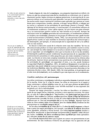 DESARROLLO PERSONAL, SOCIAL Y MORAL
Los niños con gran autoestima
y con autoconceptos positivos
tienden a sentirse más
motivados y a tener más éxito
en la escuela.
Una vez que se establece el
sentido de capacidad del niño,
influirá más en él rendimiento
académico que las medidas
objetivas como las
calificaciones y las
puntuaciones en las pruebas
Desde el punto de vista de la enseñanza, una pregunta importante se refiere a la
forma en que las autopercepciones de los estudiantes se relacionan con el aprove
chamiento escolar. Según veremos en páginas posteriores, la percepción de la com
petencia influye en su motivación para aprender. Los que se consideran competen
tes suelen sentir mayor motivación intrínseca para aprender que quienes se consi
deran poco competentes; tienden, además, a escoger tareas difíciles, a trabajar por
su cuenta y a persistir en las actividades de aprendizaje (Harter y Connell, 1984).
Además de los efectos motivacionales, el autoconcepto y la autoestima influyen en
el rendimiento académico. Como cabría esperar, los que tienen una gran autoesti
ma y un autoconcepto positivo suelen ser más exitosos en la escuela. Aunque las
relaciones entre las medidas generales del autoconcepto y el rendimiento académi
co tienden a ser moderadas, persisten en los grupos de diferente sexo, grado escolar
y nivel socioeconómico (Hansford y Hattie, 1982). Las asociaciones suelen ser más
significativas cuando se usan medidas en dominios específicos del autoconcepto y
del desempeño; por ejemplo, el autoconcepto de la capacidad de leer y la califica
ción en esta materia.
Se discute la dirección causal de la relación entre esas dos variables. Tal vez un
alto autoconcepto produce un mejor aprovechamiento, pero también ocurre lo contra
rio: casi siempre los niños exitosos en la escuela se sienten mejor consigo mismos y
con su capacidad. Los investigadores creen que la relación se da en los dos sentidos.
El desempeño académico puede condicionar las percepciones de su capacidad y los
sentimientos de autoestima en niños pequeños que aún están creándose el autocon
cepto. La relación se torna más compleja tratándose de alumnos de los últimos años
de primaria. Quienes tienen percepciones muy positivas de su habilidad abordarán
las actividades de aprendizaje con seguridad; el éxito, a su vez, puede fortalecer
su seguridad (Wigfield y Karpathan, 1991). Al establecer firmemente el sentido de su
capacidad, ésta puede influir de manera importante en el desempeño académico de
las mediciones objetivas, como las calificaciones y las puntuaciones obtenidas en los
exámenes (Eccles y otros, 1983; Marsh, 1990). En otras palabras, es la percepción que
el niño tiene de la realidad y no la realidad lo que más repercute en el rendimiento.
El niño se ve a sí mismo en
función de sus características
físicas y luego empieza a verse
paulatinamente en función de
rasgos psicológicos como la
bondad o la afabilidad.
Cambios evolutivos del autoconcepto
Los niños comienzan a considerarse individuos separados durante el periodo inicial
de la marcha. Entre los 21 y los 24 meses, los niños se reconocen en el espejo y
luego comienzan a utilizar palabras como mi, yo y mío para afirmar su individuali
dad. En parte, la conducta atribuida a una "terrible dualidad" es una expresión del
incipiente yo y de la individualidad.
Durante las etapas preescolar y escolar, los niños se describen a sí mismos a
partir de sus rasgos físicos, intereses, acciones y otros aspectos concretos. Por ejem
plo, un niño de 4 años podría decir: "Soy hombre y me gusta jugar con juguetes de
soldados". Esta tendencia a utilizar autodescripciones físicas refleja las habilidades
del pensamiento concreto. Es decir, el niño de corta edad se describe basándose en
atributos que ve. Pero su comprensión del yo es muy limitada. Algunas veces los
niños se creen malos y otras veces buenos, pero les resulta difícil coordinar las dos
percepciones en un sentido integral del yo.
En los años intermedios de la niñez (de 8 a 12 años de edad) empiezan a descri
birse a partir de rasgos psicológicos. Por ejemplo, una niña de 10 años se describirá
como agradable, amistosa y buena lectora. Los niños mayores también tienden a
describirse atendiendo a características interpersonales y sociales, como afectuo
sos, leales, confiables, etc. Estas autodescripciones significan que están aprendien
do a ubicarse dentro de un contexto social.
Los niños de mayor edad saben que la gente no conoce sus pensamientos ni sus
sentimientos. En esta tendencia evolutiva los psicólogos ven la aparición del yo
 