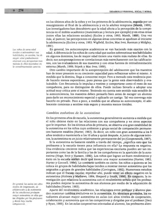DESARROLLO PERSONAL, SOCIAL Y MORAL
Los niños de corta edad
tienden a sobreestimar sus
habilidades; en cambio, los de
mayor edad gradualmente
alcanzan una perspectiva más
realista de ellas basándose en
la retroalimentación extema.
en los últimos años de la niñez y en los primeros de la adolescencia, seguida por un
resurgimiento al final de la adolescencia y en la adultez temprana (Marsh, 1989).
Los investigadores han descubierto que la edad afecta a la percepción de la compe
tencia en el ámbito académico (matemáticas y lectura por ejemplo) y en otras áreas
(entre ellas las relaciones sociales) (Eccles y otros, 1993; Marsh, 1989). Una vez
más, al parecer, las percepciones en algunas áreas concretas se agudizan al iniciarse
la adolescencia (Eccles y otros, 1983; Wigfield, Eccles, Mac Iver, Rueman y Midgley,
1991).
En general, los autoconceptos académicos se van haciendo más exactos con la
edad. A diferencia de los niños de corta edad que suelen sobreestimar sus habilidades
en algunos dominios, los de mayor edad tienen una visión más realista de ellas. Es
decir, sus autopercepciones se correlacionan más estrechamente con las calificacio
nes, con las evaluaciones de sus maestros y con otras fuentes de retroalimentación
externa (Marsh, 1989; Stipek y Mac Iver, 1989).
Otro cambio importante de la autopercepción del adolescente que los maestros
han de tener presente es su creciente capacidad para reflexionar sobre sí mismo. A
medida que la domina, llega a conocerse mejor. Pero a menudo esta tendencia pue
de hacerlo menos espontáneo, pues piensa que la gente está observándolo y eva
luándolo. Con frecuencia lo impulsa a vestirse y comportarse como el resto de sus
compañeros, para no distinguirse de ellos. Puede incluso llevarlo a adoptar una
actitud muy crítica ante sí mismo. Teniendo en cuenta este sentido más sensible de
la autoconciencia, los maestros deben pensarlo bien antes de escoger un alumno
para darle un reconocimiento especial o aplicarle un castigo. Tal vez convenga más
hacerlo en privado. Poco a poco, a medida que se afianza su autoconcepto, el ado
lescente comienza a sentirse más seguro y muestra menos timidez.
En general, las aulas con altos
niveles de cooperación, de
colaboración y de autonomía
de los estudiantes producen
mayor autoestima en ellos que
las dirigidas por los profesores
y donde hay mucha
competencia.
Cambios evolutivos de la autoestima
En los primeros años de escuela, la autoestima generalmente aumenta a medida que
el niño obtiene éxito en las relaciones con sus compañeros y en otros aspectos
que le importan. En los últimos años de primaria, se observa una gran estabilidad de
la autoestima en los niños cuyo ambiente y grupo social de comparación permane
cen bastante estables (Harter, 1983). Es decir, un niño con gran autoestima a los 8
años tenderá a mantenerla a los 10 años y quizá después. Ajuicio de algunos teóri
cos, la autoestima es unjuicio relativamente permanente del yo (Coopersmith, 1967).
Si la autoestima es bastante estable a través del tiempo, ¿significa esto que los
profesores y la escuela tienen poca influencia en ella? La respuesta es negativa.
Una evidencia creciente indica que las experiencias escolares pueden ser tan im
portantes como las de la familia y las de los compañeros en la aparición de la auto
estima (Hoge, Smit y Hanson, 1990). Los niños que logran un buen rendimiento y
éxito en la escuela suelen decir que tienen una mayor autoestima (Harter, 1983;
Harter y Connell, 1984). Lo contrario también es cierto: los niños a quienes se les
coloca en grupos de habilidades bajas tienden a mostrar menor autoestima que los
asignados a grupos de grandes habilidades (Covington, 1992). Numerosos estudios
indican que el fracaso escolar, reprobar año, puede tener un efecto negativo en la
autoestima (Holmes y Mathews, 1984; Shepard y Smith, 1986). En conjunto, la in
vestigación que relaciona la autoestima con el rendimiento señala que los profeso
res pueden mejorar la autoestima de sus alumnos por medio de la adquisición de
habilidades (Harter, 1983).
Aparte del rendimiento académico, las relaciones entre profesor y alumno pue
den ocasionar cambios evolutivos en la autoestima. En términos generales, los es
tudiantes alcanzan mayor autoestima en aulas con altos niveles de cooperación,
colaboración y autonomía que en las competitivas y dirigidas por el profesor (Deci
y Ryan, 1985). En las aulas cooperativas orientadas al alumno, los profesores alien-
 