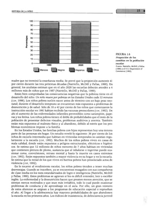 HISTORIA DE LA NIÑEZ
Blancos Negros Hispanos
FIGURA 1.6
Proyección de los
cambios en la población
escolar
Fuente: Natriello, McDill y Pallas
(1990) y el U.S. Department of
Commerce (1993).
madre que no terminó la enseñanza media. Se prevé que la proporción aumente 41
por ciento durante las tres próximas décadas (Natriello, McDill y Pallas, 1990). En
general, los analistas estiman que en el año 2020 las escuelas deberán atender a 4
millones más de niños que en 1987 (Natriello, McDill y Pallas, 1990).
Están bien comprobadas las consecuencias negativas que la pobreza tiene en el
desarrollo del niño: Un niño muere por pobreza en los Estados Unidos cada 53 minutos
(cdf, 1996). Los niños pobres suelen nacer antes de término con un bajo peso neo
natal; durante el desarrollo temprano se encuentran más expuestos a problemas de
desnutrición y de salud. Sólo de 10 a 42 por ciento de los niños que comenzaron la
instrucción escolar en 1991 habían recibido las vacunas preescolares (cdf, 1992). De
ahí el aumento de las enfermedades infantiles prevenibles como sarampión, pape
ras y tos ferina. Los niños pobres tienen el doble de probabilidades que el resto de la
población de presentar defectos visuales, problemas auditivos y anemia. También
están más expuestos al maltrato físico y al abandono, debido al estrés que los pro
blemas económicos impone a la familia.
En los Estados Unidos, las familias pobres con hijos representan hoy una tercera
parte de las personas sin hogar. Un estudio reveló lo siguiente: 36 por ciento de los
niños de escuela intermedia que habitan en viviendas temporales no asistían regu
larmente a la escuela (cdf, 1992). Muchos de los niños pobres viven en casas de
mala calidad, donde están expuestos a peligros estructurales, eléctricos e higiéni
cos. Se estima que 12 millones de niños menores de 7 años habitan en viviendas
que contienen pintura de plomo, sustancia que al inhalarse o ingerirse puede oca
sionar coma, convulsiones, retraso mental y hasta la muerte en casos extremos
(cdf, 1992). Están expuestos también a mayor violencia en su hogar y en la escuela.
Se estima que la mitad de los que viven en barrios pobres han presenciado actos de
violencia (cdf, 1992).
En lo tocante al rendimiento escolar, los niños pobres tienden a tener muchas
desventajas. Cuando se inscriben, ya se encuentran rezagados con sus compañeros
de clase media en los tests estandarizados de logro e inteligencia (Natriello, McDill
y Pallas, 1990). Estos problemas se agravan si les es difícil entender, leer o escribir
inglés. La enfermedad y la desnutrición hacen que presten menos atención, que se
sientan menos motivados y que sean más irritables, todo lo cual puede ocasionar
problemas de conducta y de aprendizaje en el aula. Por ello, un gran número
de estos alumnos se asignan a los programas de educación especial o reprueban
el año. Al llegar a la adolescencia hay mayores probabilidades de que abandonen
la escuela en los primeros años. Los índices de inasistencia, de delincuencia juvenil
 