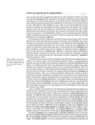 DESARROLLO PERSONAL, SOCIAL Y MORAL
Niños y niñas muestran una
disminución de su autoestima
al iniciar la adolescencia, sólo
que en las mujeres es más
drástica.
Diferencias sexuales en la autopercepción
Las concepciones de los papeles sexuales que el niño aprende moldean sus senti
mientos de competencia y de autoestima. Se observan distintas percepciones de la
competencia en ambos sexos durante los primeros años de la primaria (Eccles y
otros, 1993) y se hacen más patentes a medida que los alumnos van creciendo (Eccles
y otros, 1983; Marsh, 1989; Wigfield y otros, 1991). En el autoconcepto de los estu
diantes se reflejan los estereotipos sexuales tradicionales. En general, los varones
tienden a tener un alto concepto de su capacidad física, de su aspecto y de su habi
lidad para las matemáticas; las mujeres, por su parte, se perciben como más compe
tentes en la lectura, en las habilidades verbales y en las relaciones sociales (Marsh,
1989). Las diferencias sexuales son menos evidentes cuando se utiliza una medida
general del autoconcepto académico.
Es interesante señalar lo siguiente: las diferencias de autoconcepto entre los ado
lescentes de ambos sexos persisten aunque las relativas a las habilidades sean insig
nificantes. Por ejemplo, de la primaria hasta la universidad, las mujeres tienen auto-
conceptos matemáticos más bajos que los varones, a pesar de que suelen tener el
mismo rendimiento o hasta mejor que ellos. La percepción de las habilidades tam
bién contribuye a explicar por qué las mujeres se esfuerzan más por destacar en
áreas donde aplican sus habilidades verbales e interpersonales (enfermería,
biblioteconomía, docencia y derecho); los niños luchan por sobresalir en áreas
marcadas como masculinas por los estereotipos (ciencias, ingeniería, mecánica y
atletismo) (Eccles, 1987).
La mayoría de los estudios indica la existencia de diferencias sexuales en la auto
estima: los varones tienen más sentimientos positivos hacia su persona que las
mujeres. Este tipo de diferencias empiezan a aparecer en los años intermedios de la
niñez y se evidencian sobre todo en la adolescencia temprana cuando están adap
tándose a los cambios de su aspecto físico y de su entorno social (Marsh, 1989). En
una encuesta reciente, a 3 000 alumnos de los Estados Unidos se les preguntó con
qué frecuencia se sentían contentos con su personalidad (American Association of
University Women, 1991). En la primaria, 69 por ciento de los varones y 60 por
ciento de las mujeres contestaron "siempre". En la secundaria y en la preparatoria,
60 por ciento de los varones respondieron así. Sin embargo, las cifras cayeron de 60
a 29 por ciento en el caso de las mujeres. Como vimos antes, la autoestima general
mente se recupera en los últimos años de la adolescencia; pero las mujeres jóvenes
casi siempre entran en la adultez con poca autoestima, con menor seguridad, con
una autoimagen más pobre y con expectativas menos intransigentes de la vida que
los varones (aauw, 1992).
¿A qué se deben estos patrones de las diferencias sexuales? Muchos factores in
fluyen en ellos. Asimismo, recuerde que las adolescentes inician la pubertad antes
que los varones; en consecuencia, tienden más a pasar por varias transiciones (por
ejemplo, cambios del aspecto físico, ambientes escolares y expectativas sociales) en
un momento en que cuentan con menos estrategias de enfrentamiento. Recuerde
asimismo que las mujeres de madurez temprana suelen ser más pequeñas y pesa
das que las que maduran tardíamente. El aspecto físico de las primeras dista mucho
de corresponder al "ideal" actual de un cuerpo alto y esbelto. De ahí que las mujeres
que se aparten del ideal —sobre todo las de raza blanca— sean más vulnerables a las
fluctuaciones de la autoestima durante la pubertad, pues conceden mayor impor
tancia a este ideal del atractivo físico. Las mujeres blancas con una autoimagen
negativa tienden a mostrar el nivel más bajo de autoestima (Simmons y Blyth, 1987).
Los teóricos piensan que los estereotipos culturales influyen mucho en las auto-
percepciones de hombres y mujeres. Como veremos luego, el niño comienza a apren
der los estereotipos sexuales a una edad muy temprana. Como las habilidades y los
rasgos "masculinos" tienden a ser muy apreciados en las sociedades patriarcales, las
 