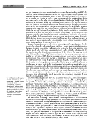DESARROLLO PERSONAL, SOCIAL Y MORAL
La socialización en los papeles
sexuales comienza con ¡os
padres, que a menudo alientan
la conducta sexual
estereotipada; se prolonga
después en la escuela, donde
los niños tienen contacto con
materiales didácticos, métodos
de enseñanza y actividades
extracurriculares que se
ajustan a los estereotipos
sexuales.
res que juegan con juguetes asociados al sexo opuesto (Langlois y Downs, 1980). En
especial los varones son muy intolerantes con quienes juegan con objetos del sexo
opuesto. Aunque los niños pasan la mayor parte del tiempo en grupos de compañe
ros separados por el sexo, se vuelven más tolerantes ante las transgresiones de los
papeles sexuales en los años intermedios de la niñez (Stoddart y Túnel, 1985). Sin
embargo, la aceptación de las convenciones concernientes a los papeles sexuales
vuelven a cobrar importancia al comenzar la adolescencia. Las adolescentes de
maduración temprana realizan menos espontáneamente las actividades sexuales
de estereotipo masculino que en los años intermedios de la niñez (Huston y Álvarez,
1990). Tal intensificación de la socialización de los papeles sexuales en el grupo de
compañeros se debe en parte a las presiones del noviazgo y a interacciones más
intensas entre los sexos. Los adolescentes jóvenes adoptan los ideales culturales de
la feminidad y de la masculinidad para acrecentar su atractivo sexual (Crockett,
1990). Dichos factores son importantes en la última fase de la adolescencia, pero la
desviación de las normas sexuales estereotipadas puede originar escasa aceptación
entre los compañeros (Huston y Álvarez, 1990).
Los medios masivos son otra fuente de estereotipos de los papeles sexuales. La
música, los videos de rock, las películas, los libros y las revistas son productos popu
lares de diversión entre niños y adolescentes; pero se ha dado poca atención a los
efectos que la televisión tiene en las conductas y en las actitudes relacionadas con
los papeles sexuales. Los adolescentes dedican de 3 a 4 horas diarias a ver televi
sión (Liebert y Sprafkins, 1988); lo que ven tiene una fuerte carga sexual estereotipa
da (Calvert y Huston, 1987). Los varones aparecen casi enteramente en los papeles
tradicionales. Hoy un número mayor de personajes femeninos encarnan pape
les no tradicionales: oficial de policía, doctora o abogada; pero hay iguales proba
bilidades de que desempeñen ambos papeles (Huston y Álvarez, 1990). Además, la
conducta de la mayor parte de los personajes de la televisión se ajusta a los patro
nes estereotipados sexuales. Los varones son más agresivos, independientes y están
más orientados a la acción; las mujeres son más modestas, pasivas y obedientes.
Tienden a ser jóvenes, alegres y glamorosas; con mayor frecuencia que a los hom
bres se les representa como objetos sexuales. Como cabe suponer, el contacto con
mensajes muy estereotipados puede aumentar las creencias y conductas de este
tipo (Huston y Álvarez, 1990).
Cuando el niño ingresa a la escuela, encuentra materiales, actividades extracu
rriculares y patrones del personal con estereotipos sexuales (Meece, 1987). Se esti
ma que 90 por ciento del tiempo de aprendizaje en la escuela se centra en libros,
películas, videocasetes, cintas magnetofónicas y programas de computadoras; casi
todos ellos siguen representando imágenes estereotipadas de ambos sexos. En los
Estados Unidos, los patrones del personal relacionados con el sexo caracterizan la
mayoría de las escuelas elementales y secundarias. Las mujeres enseñan a los ni
ños, administran la biblioteca, se encargan de los servicios de enfermería y prepa
ran la comida; los varones administran la escuela y el personal, enseñan matemáti
cas y ciencias, arreglan las descomposturas y conducen los autobuses.
En la escuela, a los niños y a las niñas se les alienta a participar en actividades que
refuerzan los estereotipos de los papeles sexuales. Los varones prefieren tomar clases
de cálculo y de química, participar en deportes de contacto físico y presidir las asocia
ciones estudiantiles. En cambio, se espera que las mujeres destaquen en la lectura,
redacción e idiomas, que participen en las actividades artísticas (orquesta, coro, clubes
teatrales, etc.) y que sean las porristas de los equipos varoniles. Numerosos estudios
han comprobado que a unos y a otras se les trata de modo diferente en el aula (aauw,
1992). Por ejemplo, como vimos en el capítulo 4, los varones reciben más atención y
elogios por dar las respuestas correctas y por sus altas calificaciones. Estos patrones
de interacción no sólo comunican distintas expectativas del desempeño, sino tam
bién ideas distintas sobre las capacidades de ambos sexos.
 