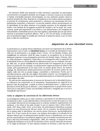 CONOZCA EL YO
En resumen, desde muy pequeño el niño comienza a aprender los estereotipos
concernientes a los papeles sexuales. En el hogar, a varones y mujeres se les alienta
a realizar actividades sexuales estereotipadas; en este ambiente pueden observar
muchos ejemplos de ellas. El grupo de compañeros y los medios masivos prosiguen
el proceso de socialización, pues perpetúan y refuerzan los estereotipos del com
portamiento masculino y femenino. La escuela también influye decisivamente en
el aprendizaje de las ideas relativas a los papeles sexuales; se ha adaptado lenta
mente a los cambios de los papeles sociales del hombre y de la mujer. En conse
cuencia, quizá está exponiendo a los niños y a los adolescentes a las "imágenes de
masculinidad y feminidad que son aún más rígidas y polarizadas que las que domi
nan hoy la sociedad en general" (Meece, 1987, p. 67). Por tal razón, es importante
que los profesores hagan lo posible por aminorar el prejuicio sexual y por un trato
justo a todos los estudiantes.
Adquisición de una identidad étnica
La pertenencia a un grupo étnico constituye una parte tan importante de la identi
dad personal como el sexo. La identidad étnica es el sentido de identidad en rela
ción con la pertenencia a un grupo racial o étnico. En los Estados Unidos, país
considerado un auténtico crisol de razas, la gente se enorgullece de su herencia
étnica sin importar si sus antepasados provienen de Irlanda, Rusia, Vietnam, Áfri
ca, Cuba Alemania o Inglaterra. Hasta ahora, la investigación sobre la aparición de
la identidad étnica se centra más en los afroamericanos que en cualquier otro gru
po. Más aún, en pocos estudios se han diferenciado los integrantes de un grupo
étnico en particular. Por ejemplo, los adolescentes negros proceden de África o del
Caribe, pero generalmente se les trata como un mismo grupo étnico. De manera
análoga, los adolescentes asiaticoamericanos proceden de muchos países de esa
región, cada uno con su propia lengua, costumbres y tradiciones. Puesto que la
sociedad presenta cada día una mayor diversidad cultural, los investigadores se
concentran más en la función que la etnicidad desempeña en el desarrollo personal
y psicológico del niño.
En esta sección examinaremos el proceso de formación de la identidad étnica y
su influencia tan importante en la autoestima. Examinaremos en especial la si
guiente clase de preguntas: ¿cuándo se forma la identidad étnica?, ¿cuáles son los
procesos a través de los que se obtiene?, ¿a los integrantes de un grupo étnico mino
ritario les es más difícil crearse una identidad coherente e integrada que a los de la
mayoría de raza blanca?
Cómo se adquiere la conciencia de las diferencias étnicas
La investigación indica que el niño comienza a percatarse de las diferencias racia
les desde los 3 años. A esta edad identifica correctamente el color de la piel y su raza
o etnicidad. Muchas de las investigaciones se realizan mediante experimentos con
muñecas: a los niños se les pide escoger la que se parezca más a ellos (Clark y
Clark, 1947; Katz y Zalk, 1974). A los 6 años, los niños blancos identifican su grupo
étnico con una frecuencia de 100 por ciento. Por el contrario, los afroamericanos
de la misma edad lo identifican con mucha menor frecuencia, aproximadamente
entre 70 y 75 por ciento de las veces. Los trabajos efectuados en la década de los
sesenta indican que los afroamericanos tienden menos a identificarse con su raza
por las características y los atributos negativos que la sociedad norteamericana atri
buye a esa raza (Greenwald y Oppenheim, 1968). Sin embargo, la mayoría de estos
estudios se realizaron en la era de los derechos civiles, mucho antes del movimien
to "lo negro es hermoso". Si esos mismos estudios se llevaran a cabo hoy día, los
 