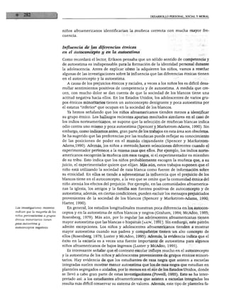 DESARROLLO PERSONAL. SOCIAL Y MORAL
niños afroamericanos identificarían la muñeca correcta con mucha mayor fre-
s investigaciones recientes
indican que la mayoría de los
niños pertenecientes a grupos
étnicos minoritarios tienen
poca autoestima y
autoconceptos negativos.
Influencia de las diferencias étnicas
en el autoconcepto y en la autoestima
Como recordará el lector, Erikson pensaba que un sólido sentido de competencia y
de autoestima es indispensable para la formación de la identidad personal durante
la adolescencia. Antes de explicar cómo la adquieren los niños, vamos a reseñar
algunas de las investigaciones sobre la influencia que las diferencias étnicas tienen
en el autoconcepto y la autoestima.
A causa de los prejuicios étnicos y raciales, a veces a los niños les es difícil desa
rrollar sentimientos positivos de competencia y de autoestima. A medida que cre
cen, con mucho dolor se dan cuenta de que la sociedad de los blancos tiene una
actitud negativa hacia ellos. En los Estados Unidos, los adolescentes de varios gru
pos étnicos minoritarios tienen un autoconcepto denigrante y poca autoestima por
el estatus "inferior" que ocupan en la sociedad de los blancos.
Ya hemos señalando que los niños afroamericanos tienden menos a identificar
su grupo étnico. Los hallazgos recientes aportan resultados similares en el caso de
los indios norteamericanos; se supone que la selección de muñecas blancas indica
odio contra uno mismo y poca autoestima (Spencer y Markstrom-Adams, 1990). Sin
embargo, como indicamos antes, gran parte de los trabajos en esta área son obsoletos.
Se ha sugerido que las preferencias por las muñecas puede reflejar su conocimiento
de las posiciones de poder en el mundo circundante (Spencer y Markstrom-
Adams, 1990). Además, los niños a menudo hacen selecciones diferentes cuando el
experimentador pertenece a la misma raza que ellos. Por ejemplo, los indios norte
americanos escogerán la muñeca con esos rasgos, si el experimentador es miembro
de su tribu. Esto indica que los niños probablemente escogen la muñeca que, a su
juicio, el experimentador quiere que elijan. Más aún, estos trabajos suponen que el
niño está utilizando la sociedad de raza blanca como fuente de información sobre
su etnicidad. En ellos se tiende a sobreestimar la influencia que el prejuicio de los
blancos tiene en el autoconcepto, a la vez que se omite que la comunidad étnica del
niño atenúa los efectos del prejuicio. Por ejemplo, en las comunidades afroamerica
nas la iglesia, los amigos y la familia son fuentes positivas de autoconcepto y de
autoestima; además, en ciertas condiciones, pueden excluirlos mensajes prejuiciados
provenientes de la sociedad de los blancos (Spencer y Markstrom-Adams, 1990;
Harter, 1990).
En general, los estudios longitudinales muestran poca diferencia en los autocon
ceptos y en la autoestima de niños blancos y negros (Graham, 1994; McAdoo, 1985;
Rosenberg, 1979). Más aún, por lo regular las adolescentes afroamericanas tienen
mayor autoestima que las blancas o hispanas (aauw, 1991). Sin embargo, este patrón
admite excepciones. Los niños y adolescentes afroamericanos tienden a mostrar
mayor autoestima cuando sus padres y compañeros tienen un alto concepto de
ellos (Rosenberg, 1979; Luster y McAdoo, 1995). Además, la evidencia indica que el
éxito en la escuela es a veces una fuente importante de autoestima para algunos
niños afroamericanos de bajos ingresos (Luster y McAdoo, 1995).
Es interesante señalar que el contexto escolar influye mucho en el autoconcepto
y la autoestima de los niños y adolescentes provenientes de grupos étnicos minori
tarios. Hay evidencia de que los estudiantes de raza negra que asisten a escuelas
integradas suelen mostrar menor autoestima que los de raza negra que estudian en
planteles segregados o aislados, por lo menos en el sur de los Estados Unidos, donde
se llevó a cabo gran parte de estas investigaciones (Powell, 1985). Esto se ha inter
pretado así: a los estudiantes afroamericanos que asisten a escuelas integradas les
resulta más difícil conservar su sistema de valores. Además, este tipo de planteles fa-
 