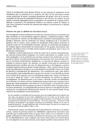 CONOZCA EL YO
vorece la comparación entre grupos étnicos, lo cual aminora la autoestima de los
estudiantes que no pertenecen a la mayoría. En ellos los de raza blanca suelen
ocupar posiciones de poder y prestigio (presidente del grupo, reina de la escuela,
encargado del discurso de despedida al finalizar el año lectivo). En cambio, los que
asisten a escuelas segregadas suelen compararse con miembros de su grupo étnico.
Además, el personal y los estudiantes tienden a un sistema común de valores, lo
cual viene a ahondar el sentido de cohesión psicológica y comunitaria en el plantel
(Harter, 1990).
Proceso con que se obtiene la identidad étnica
La investigación reciente señala que los niños de minorías étnicas no muestran una
baja autoestima ni autoconceptos negativos (Spencer y Markstrom-Adams, 1990);
pero el proceso de crearse una identidad puede resultarles extremadamente com
plicado y doloroso. Han de confrontar los valores antagónicos de la sociedad en
general y de su cultura, como cuando los estudiantes indios deben mantener el
contacto ocular con las autoridades escolares. Además, los materiales del programa
de estudios siguen proyectando los estereotipos de los grupos minoritarios (por
ejemplo, los indios viven en tiendas, llevan tocados con penachos, usan el arco y la
flecha) que internalizan.
Conforme al ideal tradicional de "crisol de razas" de la cultura norteamericana,
las minorías étnicas deben integrarse a la cultura mayoritaria; en cambio, los re
cién inmigrados a veces prefieren que sus hijos conserven las tradiciones y la len
gua de su cultura. Los niños pertenecientes a las minorías viven entre las dos cultu
ras en una forma relativamente satisfactoria. La reacción de algunos consiste en
rechazar su herencia étnica. Por ejemplo, un estudio reveló que los adolescentes
asiaticoamericanos tendían más que los afroamericanos y los hispanos a mostrar
actitudes negativas hacia su grupo cultural (Phinney, 1993). Quizá el hecho de que
se dé más importancia al logro y a la conformidad en sus familias choca con el ideal
de libertad y autoexpresión del adolescente. Una complicación más: estos adoles
centes pueden verse rechazados por su grupo si se asocian o si se identifican mucho
con la cultura de la mayoría. Así, a los estudiantes negros que "imitan a los blancos"
se les da el apodo de "oreos" u otro término denigrante. En opinión de algunos
investigadores, los afroamericanos y los latinos a menudo ocultan sus habilidades
en la escuela y no tienen un buen rendimiento porque temen que su grupo étnico
piense que "están portándose como blancos". En conclusión, la creación de la iden
tidad en las minorías étnicas supone encontrar el equilibrio entre el propio grupo y
la cultura dominante. La complejidad del proceso se aprecia en las siguientes obser
vaciones de un adolescente afroamericano inscrito en una escuela donde 95 por
ciento de los estudiantes era de raza blanca:
No me considero un miembro de las minorías, pues mis amigos [blancos] ni siquiera me
ven como una persona de otro color; simplemente me ven como uno de tantos, como
ellos. Otros estudiantes prefieren ser negros, les gusta juntarse con miembros de su raza,
no quieren tener nada que ver con los blancos... Yo no soy como ellos... frecuento el club
de esquí y les pregunté a mis amigos si querían una membresía; debiste ver su cara, se
pusieron histéricos. ¿De qué habla este tipo, el club de esquí? Los que allí se reúnen son
un montón de blancos (Miller, 1989, p. 181).
El proceso de crearse una identidad étnica generalmente comienza en la adoles
cencia, cuando los jóvenes poseen las habilidades cognoscitivas necesarias para
entender que la información sobre su grupo étnico choca con la referente a otros
grupos, reflejando al mismo tiempo su sistema de creencias y sus valores persona
les. La identidad étnica, como cualquier otro factor relacionado con el autoconcep-
to, no se adquiere en un solo momento, pues requiere probar varias opciones. No es
Los niños provenientes de las
minorías étnicas deben
conciliar las expectativas de
que se integren a la sociedad
general con las de sus padres,
quienes desean que no pierdan
su identidad cultural.
 