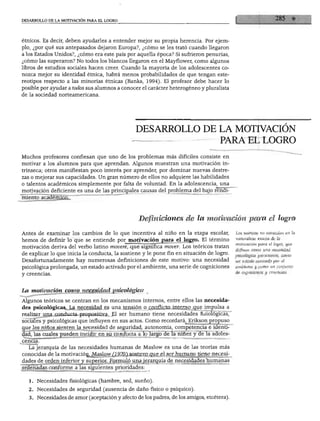 DESARROLLO DE LA MOTIVACIÓN PARA EL LOGRO
étnicos. Es decir, deben ayudarles a entender mejor su propia herencia. Por ejem
plo, ¿por qué sus antepasados dejaron Europa?, ¿cómo se les trató cuando llegaron
a los Estados Unidos?, ¿cómo era este país por aquella época? Si sufrieron penurias,
¿cómo las superaron? No todos los blancos llegaron en el Mayflower, como algunos
libros de estudios sociales hacen creer. Cuando la mayoría de los adolescentes co
nozca mejor su identidad étnica, habrá menos probabilidades de que tengan este
reotipos respecto a las minorías étnicas (Banks, 1994). El profesor debe hacer lo
posible por ayudar a todos sus alumnos a conocer el carácter heterogéneo y pluralista
de la sociedad norteamericana.
DESARROLLO DE LA MOTIVACIÓN
PARA EL LOGRO
Muchos profesores confiesan que uno de los problemas más difíciles consiste en
motivar a los alumnos para que aprendan. Algunos muestran una motivación in
trínseca; otros manifiestan poco interés por aprender, por dominar nuevas destre
zas o mejorar sus capacidades. Un gran número de ellos no adquiere las habilidades
o talentos académicos simplemente por falta de voluntad. En la adolescencia, una
motivación deficiente es una de las principales causas del problema del bajo rendi
miento académico.
Definiciones de la motivación para el logro
Antes de examinar los cambios de lo que incentiva al niño en la etapa escolar, Los teóricos no coinciden en la
hemos de definir lo que se entiende por motivación para el logro. El término t^^nex^JeJJa0
motivación deriva del verbo latino moveré, que significa mover. Los teóricos tratan JJ^'^^wna n°Z°s'idMt
de explicar lo que inicia la conducta, la sostiene y le pone fin en situación de logro. psicoiógica persistente, como
Desafortunadamente hay numerosas definiciones de este motivo: una necesidad un estado activado por el
psicológica prolongada, un estado activado por el ambiente, una serie de cogniciones ambiente y como un conjunto
y creencias. & co«"Icio"es v creencias
La motivaciónjcpmo necesidad psicológica
Algunos teóricos se centran en los mecanismos internos, entre ellos las necesida
des psicológicas. La necesidad es una tensión o conflicto interno que impulsa a
realizar una conducta propositiva. El ser humano tiene necesidades fisiológicas,
sociales y psicológicas que influyen en sus actos. Como recordará, Erikson propuso
que los niños sienten la necesidad de seguridad, autonomía, competencia e identi
dad, las cuales pueden incidir en su conducta a lo largo de la niñez y de la adoles-
La jerarquía de las necesidades humanas de Maslow es una de las teorías más
conocidas de la motivación^, Maslow (1970) sostuvo que el ser humano tiene necesi-
1. Necesidades fisiológicas (hambre, sed, sueño).
2. Necesidades de seguridad (ausencia de daño físico o psíquico).
3. Necesidades de amor (aceptación y afecto de los padres, de los amigos, etcétera).
 