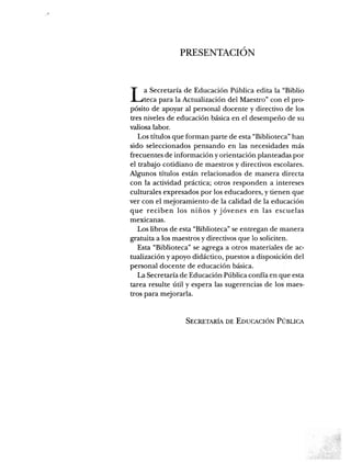 PRESENTACIÓN
La Secretaría de Educación Pública edita la "Biblio
teca para la Actualización del Maestro" con el pro
pósito de apoyar al personal docente y directivo de los
tres niveles de educación básica en el desempeño de su
valiosa labor.
Los títulos que forman parte de esta "Biblioteca" han
sido seleccionados pensando en las necesidades más
frecuentes de información y orientación planteadas por
el trabajo cotidiano de maestros y directivos escolares.
Algunos títulos están relacionados de manera directa
con la actividad práctica; otros responden a intereses
culturales expresados por los educadores, y tienen que
ver con el mejoramiento de la calidad de la educación
que reciben los niños y jóvenes en las escuelas
mexicanas.
Los libros de esta "Biblioteca" se entregan de manera
gratuita a los maestros y directivos que lo soliciten.
Esta "Biblioteca" se agrega a otros materiales de ac
tualización y apoyo didáctico, puestos a disposición del
personal docente de educación básica.
La Secretaría de Educación Pública confía en que esta
tarea resulte útil y espera las sugerencias de los maes
tros para mejorarla.
Secretaría de Educación Pública
 