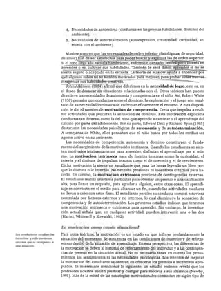 DESARROLLO PERSONAL. SOCIAL Y MORAL
4. Necesidades de autoestima (confianza en las propias habilidades, dominio del
ambiente).
5. Necesidades de autorrealización (autoexpresión, creatividad, curiosidad, ar
monía con el ambiente).
Maslow sostuvo que las necesidades de orden inferior (fisiológicas, de seguridad,
de amor) han de ser satisfechas para poder buscar y expresar las de orden superior.
Si el niño llega a la escuela hambriento, enfermo o cansado, tendrá poco interés en
aprender o en cultivar sus habilidades. También le será difícil aprender si no se
siente seguro o aceptado en la escuela. La teoría de Maslow ayuda a entender por
qué algunos niños no se sienten motivados para mejorar, para probar cosas nuevas
o expresar sus habilidades creativas. "
John Atkinson (1964) afirmó que diferimos en la necesidad de logro, esto es, en
el deseo de destacar en situaciones relacionadas con él. Otros teóricos han puesto
de relieve las necesidades de autonomía y competencia en el niño. Así, Robert White
(1959) pensaba que conductas como el dominio, la exploración y el juego son resul
tado de su necesidad intrínseca de enfrentar eficazmente el entorno. A esta disposi
ción le dio el nombre de motivación de competencia. Creía que impulsa a reali
zar actividades que procuran la sensación de dominio. Esta motivación explicaría
conductas tan diversas como la del niño que aprende a caminar o el aprendizaje del
cálculo por parte del adolescente. Por su parte, Edward Deci y Richard Ryan (1985)
destacaron las necesidades psicológicas de autonomía y de autodeterminación.
A semejanza de White, ellos pensaban que el niño busca por todos los medios ser
agente activo en su ambiente.
Las necesidades de competencia, autonomía y dominio constituyen el funda
mento del surgimiento de la motivación intrínseca. Cuando los estudiantes se sien
ten motivados intrínsecamente para aprender, disfrutan el aprendizaje por sí mis
mo. La motivación intrínseca nace de fuentes internas como la curiosidad, el
interés y el disfrute de impulsos innatos como el de dominio y el de crecimiento.
Dicha motivación la siente un estudiante que pasa las horas leyendo un libro por
que lo disfruta o le interesa. No necesita presiones ni incentivos externos para ha
cerlo. En cambio, la motivación extrínseca proviene de contingencias externas.
El estudiante realiza una tarea particular para obtener un premio o una calificación
alta, para llenar un requisito, para agradar a alguien, entre otras cosas. El aprendi
zaje se convierte en el medio para alcanzar un fin, cuando las actividades escolares
se llevan a cabo con estos fines. El estudiante percibe su conducta como si estuviera
controlada por factores externos y no internos, lo cual disminuye la sensación de
competencia y de autodeterminación. Los primeros estudios indican que tenemos
una motivación intrínseca o extrínseca para aprender. Sin embargo, la investiga
ción actual señala que, en cualquier actividad, pueden intervenir una o las dos
(Harter, Whitesell y Kowalski, 1992).
Los conductistas estudian los
incentivos y reforzamientos
externos que se incorporan a
una situación.
La motivación como estado situacional
Para otros teóricos, la motivación es un estado en que influye profundamente la
situación del momento. Se concentra en las condiciones de incentivo y de reforza
miento dentro de la situación de aprendizaje. En esta perspectiva, las diferencias de
la motivación se deben al historial de reforzamiento del individuo y a las contingen
cias de premio en la situación actual. No es necesario tener en cuenta los pensa
mientos, los sentimientos ni las necesidades psicológicas. Los intentos de mejorar
la motivación del estudiante se centran en ofrecerle los premios e incentivos apro
piados. Es interesante mencionar lo siguiente: un estudio reciente reveló que los
profesores novatos suelen premiar y castigar para motivar a sus alumnos (Newby,
1991). Más de la mitad de las estrategias motivacionales consistían en algún tipo de
 