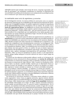 DESARROLLO DE LA MOTIVACIÓN PARA EL LOGRO
reforzador externo (por ejemplo, más tiempo de recreo, etiquetas engomadas, pér
dida de privilegios). Las estrategias consistentes en aumentar la importancia de
una actividad o la confianza de los alumnos en la realización de la actividad ocurrie
ron en menos de 7 por ciento de las observaciones.
La motivación como serie de cogniciones y creencias
En la investigación reciente, los teóricos definen la motivación como un conjunto
de creencias y procesos que son moldeados por las experiencias tempranas del apren
dizaje y por la situación inmediata. Un modelo cognoscitivo subraya la importancia
de las expectativas de logro de los estudiantes y de sus valores. De acuerdo con la
teoría de expectativas-valores, los estudiantes se sienten más motivados a efec
tuar actividades de aprendizaje cuando esperan y quieren alcanzar el éxito. En otras
palabras se preguntan: "¿Puedo realizar esto?, ¿por qué querría hacerlo?" En nume
rosos estudios se ha comprobado que sus expectativas y sus valores guardan estre
cha relación con varias conductas orientadas al logro: elección de tareas, persisten
cia y desempeño (Eccles y otros, 1983).
Otra teoría de la motivación pone de relieve las suposiciones de autoeficacia. La
autoeficacia es el juicio de nuestra capacidad de realizar una actividad teniendo en
cuenta las habilidades que poseemos y las circunstancias del momento (Bandura,
1986). Bandura propuso que estas creencias son moldeadas por la experiencia, por
modelos de compañeros y por retroalimentación correctiva. La investigación indi
ca que influyen en la selección de actividades, en los esfuerzos dedicados a ellas y
en su persistencia (Bandura, 1986). Los estudiantes que no se sienten muy eficaces
para realizar una tarea quizá la eviten; en cambio, los que se sienten capaces la
emprenderán más decididamente y persistirán más tiempo. Estos últimos también
tenderán más a aplicar estrategias autorreguladoras del aprendizaje (Pintrich y
Schrauben, 1992). La teoría de autoeficacia se parece mucho a la de expectativas-
valores, porque ambas subrayan la función esencial de cómo el sujeto juzga sus
capacidades.
Se piensa que los esfuerzos atribucionales influyen mucho en la formación de
expectativas y en las creencias de la eficacia personal. Las teorías de atribución
concernientes a la motivación examinan cómo el individuo interpreta sus éxitos y
sus fracasos en situaciones de logro (Weiner, 1986). Cuando los estudiantes atribu
yen su éxito o su fracaso a factores estables, esperan que su desempeño futuro se
parezca al actual. Por ejemplo, si uno atribuye un éxito (o un fracaso) a su habili
dad, esperará el mismo resultado al realizar en el futuro actividades semejantes.
Pero si los atribuye a factores inestables —el esfuerzo o la suerte por ejemplo—, su
desempeño actual no será un buen indicador del que logre en el futuro. En general,
los teóricos piensan lo siguiente: si un estudiante quiere tener excelentes expectati
vas de éxito, deberá atribuir sus éxitos a una gran habilidad y los fracasos a esfuerzo
insuficiente (Eccles y otros, 1983; Weiner, 1986).
Las teorías de la motivación intrínseca y extrínseca tienen además un compo
nente cognoscitivo. Como vimos en páginas anteriores, algunos teóricos afirman
que el hombre tiene la necesidad fisiológica de sentirse autónomo e independiente
(Deci y Ryan, 1985). Sostienen que, a partir del lugar de la causalidad, analizamos
las actividades relacionadas con el logro. Es decir, estamos motivados intrínseca
mente cuando nos percibimos como la causa de nuestro comportamiento. Por el
contrario, nos sentimos motivados extrínsecamente cuando el lugar de la causali
dad es externo. Pensamos que nos comportamos de determinada manera para agra
dar a otros, para obtener un premio o evitar las consecuencias negativas. En esta
teoría, las percepciones de la causalidad son esenciales para entender la motiva
ción del logro. Las actividades tienen una mayor fuerza motivadora intrínseca cuando
el estudiante cree que decide efectuarlas por su propia voluntad. En una sección
Una teoría cognoscitiva de la
motivación (teoría de
expectativas-valores) la
vincula con las expectativas de
éxito de los estudiantes y con
su deseo de alcanzar el éxito.
La autoeficacia es el juicio del
individuo sobre su capacidad
de realizar una actividad por
las habilidades que posee y
por las circunstancias del
Las teorías de la motivación
basadas en la atribución
examinan cómo interpreta el
individuo su éxito y sus
fracasos en situaciones de
logro.
 