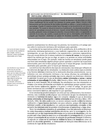 DESARROLLO PERSONAL, SOCIAL Y MORAL
RECUADRO DE INVESTIGACIÓN 6.1 EL PROCESO DE LA
DESVALIDEZ APRENDIDA
hace que los estudiantes adquieran el sentido de dominio o de desvalidez en situa-
s académicas? En un estudio con alumnos de quinto grado, Elliot y Dweck (1988)
straron que los patrones de desvalidez aprendida se debían a varias condiciones de
dizaje. Cuando el experimentador hacía hincapié en los beneficios de este proceso
ejemplo, "Tu mente se afinará si resuelves el problema"), los alumnos mostraban un
¡atrón de aprendizaje orientado al dominio. Cuando tenían dificultades o fracasaban, res-
'ondían probando varias estrategias de solución, concentrándose más y no apartando su
atención de la tarea. En cambio, cuando les decían que su desempeño sería filmado y
uzgado por "expertos", mostraban un patrón de desvalidez aprendida, sobre todo si no
Las teorías de metas destacan
las razones de los estudiantes
para escoger, realizar y
mantener varías actividades
relacionadas con el loero.
Los estudiantes cuya meta es
el dominio de procesos
(orientación intrínseca) se
guían por las metas orientadas
a tareas o al aprendizaje. Los
que se centran en su
capacidad de realizar las
cosas o de competir
(orientación extrínseca)
adoptan metas orientadas ai
desempeño o al yo.
posterior analizaremos los efectos que los premios, los incentivos y el castigo ejer
cen sobre la motivación intrínseca del estudiante para aprender.
Las teorías de las expectativas-valores, de la autoeficacia, de la atribución y de la
motivación intrínseca pertenecen a una tradición cognoscitiva en esta área de la
investigación, ya que dan prioridad a las suposiciones y procesos cognoscitivos.
Otra que encaja dentro de la misma tradición es la teoría de metas, la cual pone de
relieve las razones por las que se elige, se opera y se persiste en varias actividades
relacionadas con el logro. Por ejemplo, todas las noches un estudiante puede pasar
una hora más estudiando álgebra porque quiere aprender a resolver las ecuaciones
estructurales, pero otro lo hace porque quiere ser el mejor del grupo. Los dos están
motivados para aprender, pero lo hacen por distintas razones.
Los teóricos han descubierto dos tipos de orientación a las metas que influyen en
los esfuerzos de logro de los estudiantes. La distinción entre ambos tipos es similar
a las fuentes internas y externas de la motivación descritas anteriormente. Los es
tudiantes con una orientación intrínseca a las metas efectúan las actividades de
aprendizaje porque quieren aprender algo nuevo, adquirir sus destrezas o dominar
la actividad. Se guían por lo que se denomina metas orientadas a tareas o metas
orientadas al aprendizaje (Nicholls, 1984; Dweck y Elliot, 1983). El dominio de la
tarea es la meta deseada. Por el contrario, los estudiantes con una orientación ex
trínseca a las metas efectúan las actividades de aprendizaje porque quieren conse
guir una buena calificación, agradar a la gente o evitar el castigo. Se guían por
metas extrínsecas a la actividad de aprendizaje. Les procuran satisfacción los pre
mios e incentivos externos, sin importar lo que aprendan.
Si los estudiantes pueden competir con otros por las calificaciones y los reconoci
mientos, esta condición puede originar una orientación en que los estudiantes con
centrarán su habilidad de realizar algo o de competir. Adoptan lo que se denomina
metas orientadas al desempeño o metas orientadas al yo (Dweck y Elliot; 1983,
Nicholls, 1984). En tales condiciones, se sienten exitosos cuando reciben la máxima
calificación o logran buenos resultados con poco esfuerzo, porque ello supone una
habilidad notable. A los estudiantes con patrones motivacionales orientados al de
sempeño les interesan más los premios inmediatos que el aprendizaje a largo plazo.
Tanto los estudiantes orientados al aprendizaje como los orientados al desempe
ño están dispuestos a realizar actividades educativas, pero la investigación ha de
mostrado que se dan importantes diferencias en la manera de abordarlas y de res
ponder ante ellas. Como se menciona en el recuadro de investigación 6.1, el primer
enfoque se acompaña de un método de solución de problemas orientado al dominio;
el segundo se centra en la habilidad de realizar la tarea y se manifiesta como un
patrón de desvalidez aprendida. A continuación se incluyen otras diferencias en la
conducta de logro de los estudiantes.
 
