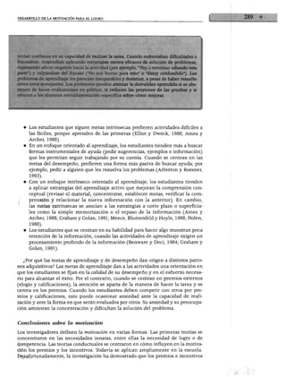 DESARROLLO DE LA MOTIVACIÓN PARA EL LOGRO
tenían confianza en su capacidad de realizar la tarea. Cuando enfrentaban dificultades o
fracasaban, respondían aplicando estrategias menos eficaces de solución de problemas,
expresando afecto negativo hacia la actividad (por ejemplo, "Voy a terminar odiando esta
parte") y culpándose del fracaso ("No soy bueno para esto" o "Estoy confundido"). Los
problemas de aprendizaje les parecían insuperables y desistían, a pesar de haber resuelto
antes otros semejantes. Los profesores pueden atenuar la desvalidez aprendida si se abs
tienen de hacer evaluaciones en público, si reducen las presiones de las pruebas y si
ofrecen a los alumnos retroalimentación específica sobre cómo mejorar.
♦ Los estudiantes que siguen metas intrínsecas prefieren actividades difíciles a
las fáciles, porque aprenden de las primeras (Elliot y Dweck, 1988; Ames y
Archer, 1988).
♦ En un enfoque orientado al aprendizaje, los estudiantes tienden más a buscar
formas instrumentales de ayuda (pedir sugerencias, ejemplos e información)
que les permitan seguir trabajando por su cuenta. Cuando se centran en las
metas del desempeño, prefieren una forma más pasiva de buscar ayuda; por
ejemplo, pedir a alguien que les resuelva los problemas (Arbreton y Roesner,
1993).
♦ Con un enfoque intrínseco orientado al aprendizaje, los estudiantes tienden
a aplicar estrategias del aprendizaje activo que mejoran la comprensión con
ceptual (revisar el material, concentrarse, establecer metas, verificar la com
prensión y relacionar la nueva información con la anterior). En cambio,
las metas extrínsecas se asocian a las estrategias a corto plazo o superficia
les como la simple memorización o el repaso de la información (Ames y
Archer, 1988; Graham y Golan, 1991; Meece, Blumenfeld y Hoyle, 1988; Nolen,
1988).
♦ Los estudiantes que se centran en su habilidad para hacer algo muestran poca
retención de la información, cuando las actividades de aprendizaje exigen un
procesamiento profundo de la información (Benware y Deci, 1984; Graham y
Golan, 1991).
¿Por qué las metas de aprendizaje y de desempeño dan origen a distintos patro
nes adquisitivos? Las metas de aprendizaje dan a las actividades una orientación en
que los estudiantes se fijan en la calidad de su desempeño y en el esfuerzo necesa
rio para alcanzar el éxito. Por el contrario, cuando se centran en premios externos
(elogio y calificaciones), la atención se aparta de la manera de hacer la tarea y se
centra en los premios. Cuando los estudiantes deben competir con otros por pre
mios y calificaciones, esto puede ocasionar ansiedad ante la capacidad de reali
zación y ante la forma en que serán evaluados por otros. Su ansiedad y su preocupa
ción aminoran la concentración y dificultan la solución del problema.
Conclusiones sobre la motivación
Los investigadores definen la motivación en varias formas. Las primeras teorías se
concentraron en las necesidades innatas, entre ellas la necesidad de logro o de
competencia. Las teorías conductuales se centraron en cómo influyen en la motiva
ción los premios y los incentivos. Todavía se aplican ampliamente en la escuela.
Desafortunadamente, la investigación ha demostrado que los premios e incentivos
 