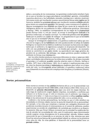 EL ESTUDIO DEL DESARROLLO DEL NIÑO
La mayoría de los
investigadores contemporáneos
piensa que el desarrollo es una
interacción compleja de
factores genéticos y
ambientales.
deben a anomalías de los cromosomas. Los genetistas conductuales estudian el gra
do en que se heredan los rasgos psicológicos (sociabilidad, agresión, criminalidad,
trastornos afectivos) y las habilidades mentales (inteligencia o talentos creativos).
Del mismo modo que muchas de nuestras características físicas están regidas por la
herencia, también los genetistas afirman que muchos de nuestros atributos psicoló
gicos tienen un componente genético. Por ejemplo, como veremos en el capítulo 4,
algunos investigadores han señalado que hasta 60 por ciento de la variación de la
inteligencia dentro de una población se debe a diferencias genéticas (Herrnstem
y Murray, 1994). La estadística correspondiente de los rasgos de la personalidad
puede fluctuar entre 5 y 40 por ciento. Al revisar la investigación dedicada a la
genética conductual, un experto concluyó: "La influencia genética está tan genera
lizada que se justifica un cambio de enfoque: no preguntemos lo que es heredable
sino lo que no es heredable" (Plomin, 1989, p. 108).
Aunque la investigación concerniente a la genética conductual indica que mu
chos de los rasgos y de las habilidades del niño pueden recibir el influjo de factores
biológicos, la mayoría de los teóricos modernos reconocen las funciones tan impor
tantes qué el ambiente y la experiencia cumplen en el proceso del desarrollo. Un
niño con una predisposición genética -a la timidez por ejemplo- no necesaria
mente se convertirá en un adulto tímido. La aparición de este rasgo genético de
penderá de su ambiente. Sin embargo, sus rasgos genéticos pueden moldear el
ambiente en formas muy interesantes.
Así, los niños tímidos producen reacciones diferentes en otros u optan por dedi
carse a actividades más solitarias que los niños muy sociables. De ahí que a menudo
el genotipo y el ambiente guarden estrecha relación entre sí (Plomin, DeFries y
Loehlin, 1977; Scarr y McCartney, 1983). En el capítulo 2 explicaremos más a fon
do cómo los factores genéticos y ambientales se combinan para influir en el desa
rrollo del niño. La investigación actual dedicada a la genética conductual indica
que el desarrollo es una interacción compleja entre los genes y el ambiente (Plomin,
1990).
Tborías psicoanalíticas
Estas teorías se centran en los cambios evolutivos del yo y en la personalidad. Los
teóricos como Sigmund Freud (1856-1939) y Erik Erikson (1902-1994) vieron en el
desarrollo un proceso discontinuo que sigue una serie de etapas discretas. En
cada etapa de maduración surgen algunos impulsos, necesidades o conflictos que
influyen en la forma en que el niño se relaciona con el ambiente. Las etapas se
resumen en la tabla 1.1. Cada una se basa en la anterior y refleja cambios cualita
tivos en las estructuras de la personalidad del niño o en su sentido del yo.
Conforme a las teorías psicoanalíticas, las formas en que el niño satisface sus
necesidades en diversas edades marcan la pauta del desarrollo de su personalidad.
Por ejemplo, si los niños que empiezan a caminar son castigados duramente por
accidentes ocurridos durante el entrenamiento en el control de esfínteres, pueden
experimentar un sentido de culpabilidad y de autoduda que incidirá en su desarro
llo posterior. Más que Freud, Erikson reconoció que la sociedad ha establecido for
mas de atender las necesidades del niño, pero la maduración sigue determinando
cuándo surgirán ciertas dimensiones de la personalidad. Además, Erikson estaba
convencido de que el desarrollo es un proceso de toda la vida, mientras que para
Freud las estructuras básicas de la personalidad infantil se colocan en los primeros
cinco años de vida. En otras palabras, el desarrollo de la personalidad tiene un
periodo crítico.
 