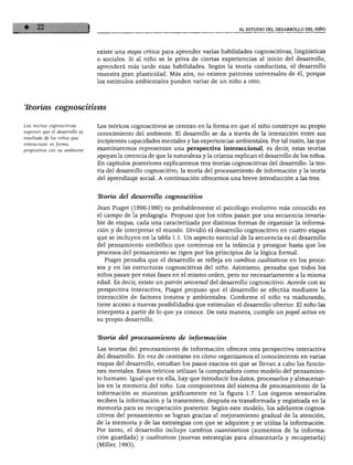 EL ESTUDIO DEL DESARROLLO DEL NIÑO
existe una etapa crítica para aprender varias habilidades cognoscitivas, lingüísticas
o sociales. Si al niño se le priva de ciertas experiencias al inicio del desarrollo,
aprenderá más tarde esas habilidades. Según la teoría conductista, el desarrollo
muestra gran plasticidad. Más aún, no existen patrones universales de él, porque
los estímulos ambientales pueden variar de un niño a otro.
Tkorías cognoscitivas
Las teorías cognoscitivas
suponen que el desarrollo es
resultado de los niños que
interactúan en forma
propositiva con su ambiente.
Los teóricos cognoscitivos se centran en la forma en que el niño construye su propio
conocimiento del ambiente. El desarrollo se da a través de la interacción entre sus
incipientes capacidades mentales y las experiencias ambientales. Por tal razón, las que
examinaremos representan una perspectiva interaccional, es decir, estas teorías
apoyan la creencia de que la naturaleza y la crianza explican el desarrollo de los niños.
En capítulos posteriores explicaremos tres teorías cognoscitivas del desarrollo: la teo
ría del desarrollo cognoscitivo, la teoría del procesamiento de información y la teoría
del aprendizaje social. A continuación ofrecemos una breve introducción a las tres.
Teoría del desarrollo cognoscitivo
Jean Piaget (1896-1980) es probablemente el psicólogo evolutivo más conocido en
el campo de la pedagogía. Propuso que los niños pasan por una secuencia invaria
ble de etapas, cada una caracterizada por distintas formas de organizar la informa
ción y de interpretar el mundo. Dividió el desarrollo cognoscitivo en cuatro etapas
que se incluyen en la tabla 1.1. Un aspecto esencial de la secuencia es el desarrollo
del pensamiento simbólico que comienza en la infancia y prosigue hasta que los
procesos del pensamiento se rigen por los principios de la lógica formal.
Piaget pensaba que el desarrollo se refleja en cambios cualitativos en los proce
sos y en las estructuras cognoscitivas del niño. Asimismo, pensaba que todos los
niños pasan por estas fases en el mismo orden, pero no necesariamente a la misma
edad. Es decir, existe un patrón universal del desarrollo cognoscitivo. Acorde con su
perspectiva interactiva, Piaget propuso que el desarrollo se efectúa mediante la
interacción de factores innatos y ambientales. Conforme el niño va madurando,
tiene acceso a nuevas posibilidades que estimulan el desarrollo ulterior. El niño las
interpreta a partir de lo que ya conoce. De esta manera, cumple un papel activo en
su propio desarrollo.
Teoría del procesamiento de información
Las teorías del procesamiento de información ofrecen otra perspectiva interactiva
del desarrollo. En vez de centrarse en cómo organizamos el conocimiento en varias
etapas del desarrollo, estudian los pasos exactos en que se llevan a cabo las funcio
nes mentales. Estos teóricos utilizan la computadora como modelo del pensamien
to humano. Igual que en ella, hay que introducir los datos, procesarlos y almacenar
los en la memoria del niño. Los componentes del sistema de procesamiento de la
información se muestran gráficamente en la figura 1.7. Los órganos sensoriales
reciben la información y la transmiten; después es transformada y registrada en la
memoria para su recuperación posterior. Según este modelo, los adelantos cognos
citivos del pensamiento se logran gracias al mejoramiento gradual de la atención,
de la memoria y de las estrategias con que se adquiere y se utiliza la información.
Por tanto, el desarrollo incluye cambios cuantitativos (aumentos de la informa
ción guardada) y cualitativos (nuevas estrategias para almacenarla y recuperarla)
(Miller, 1993).
 
