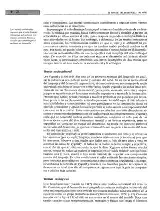 EL ESTUDIO DEL DESARROLLO DEL NIÑO
Las teorías contextúales
suponen que el niño busca e
interactúa activamente con
nuevos contextos físicos y
sociales que contribuyen a
moldear su desarrollo.
ción y costumbres. Las teorías contextúales contribuyen a explicar cómo operan
estas influencias en el desarrollo.
Suponen que el niño desempeña un papel activo en el moldeamiento de su desa
rrollo. A medida que madura, busca varios contextos físicos y sociales. A su vez las
actividades en ellos cambian al niño, quien después responderá en forma distinta a
esas actividades en el futuro. Sin embargo, a diferencia de las teorías interactivas
antes expuestas, los contextualistas insisten en que el niño y el ambiente se en
cuentran en cambio constante y en que los cambios suelen producir cambios en el
otro. Por tanto, no puede haber patrones universales o puntos finales en el desarrollo.
Las teorías contextúales ofrecen una perspectiva más compleja del desarrollo que
otras. De acuerdo con ellas, no podemos separar el desarrollo del contexto donde
tiene lugar. A continuación ofrecemos una breve descripción de dos teorías que
encajan dentro de este modelo: la sociocultural y la ecológica.
Tkoría sociocultural
Lev Vygotsky (1896-1934) fue uno de los primeros teóricos del desarrollo en anali
zar la influencia del contexto social y cultural del niño. En su teoría sociocultural
del lenguaje y del desarrollo cognoscitivo, el conocimiento no se construye de modo
individual; más bien se construye entre varios. Según Vygotsky los niños están pro
vistos de ciertas "funciones elementales" (percepción, memoria, atención y lengua
je) que se transforman en funciones mentales superiores a través de la interacción.
Propuso que hablar, pensar, recordar y resolver problemas son procesos que se rea
lizan primero en un plano social entre dos personas. A medida que el niño adquiere
más habilidades y conocimientos, el otro participante en la interacción ajusta su
nivel de orientación y ayuda, lo cual le permite al niño asumir una responsabilidad
creciente en la actividad. Estos intercambios sociales los convierte después en ac
ciones y pensamientos internos con los cuales regula su comportamiento. Vygotsky
creía que el desarrollo incluía cambios cualitativos, conforme el niño pasa de las
formas elementales del funcionamiento mental a las formas superiores, pero no
especificó un conjunto de etapas del desarrollo. Su teoría no contiene patrones
universales del desarrollo, ya que las culturas difieren respecto a las metas del desa
rrollo del niño (Miller, 1993).
En opinión de Vygotsky la gente estructura el ambiente del niño y le ofrece las
herramientas (por ejemplo, lenguaje, símbolos matemáticos y escritura) para que
lo interprete. Observe a una madre que hable con su hijo de tres años y verá en
acciones las ideas de Vygotsky. El habla de la madre es lenta, simple y repetitiva,
con el fin de que el niño entienda lo que le dice. Algunos niños tienen mucha
suerte, porque no todas las madres se expresan en el "habla infantil" con sus hijos.
Cuando una lo hace, madre e hijo están tratando de negociar una comprensión
común del lenguaje. En tales condiciones el niño entiende las oraciones simples,
pero no puede generalizar su conocimiento a otros contextos lingüísticos. Una supo
sición básica de la teoría de Vygotsky establece que los niños pueden ser capaces de
demostrar un nivel más alto de competencia cognoscitiva bajo la guía de compañe
ros y adultos más capaces.
Ttorías ecológicas
Urie Bronfenbrenner (nacido en 1917) ofrece otro modelo contextual del desarro
llo. Considera que el desarrollo está integrado a contextos múltiples: "el mundo del
niño está organizado como una serie de estructuras anidadas, cada una dentro de la
siguiente como un grupo de muñecas rusas" (Bronfenbrenner, 1979; p. 22). Como se
muestra en la figura 1.8, el niño se encuentra en el centro del modelo. Nace con
ciertas características temperamentales, mentales y físicas que crean el contexto
 