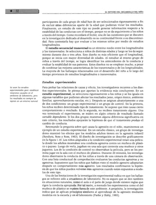 EL ESTUDIO DEL DESARROLLO DEL NIÑO
participantes de cada grupo de edad han de ser seleccionados rigurosamente a fin
de excluir otras diferencias aparte de la edad que pudieran viciar los resultados.
Finalmente, un estudio de este tipo no puede generar información respecto a la
estabilidad de las conductas con el tiempo, porque no se da seguimiento a los niños
a través del tiempo. Como recordará el lector, una de las cuestiones que se discuten
en la investigación dedicada al desarrollo es su continuidad frente a su discontinui
dad. Para contestarla hay que evaluar a los mismos niños por medio de estudios
longitudinales.
El estudio secuencial transversal es un término medio entre los longitudinales
y los transversales. Se selecciona a niños de distintas edades y luego se les da segui
miento durante dos o tres años. Este diseño es más eficiente que el longitudinal,
porque se inicia con mayor diversidad de edades. Al estudiar al mismo grupo de
niños a través del tiempo, se logra identificar los antecedentes de la conducta y
evaluar la estabilidad de sus patrones. Estos diseños no se emplean mucho, a pesar
de combinar las mejores características de los transversales y de los longitudinales.
La mayoría de los hallazgos relacionados con el desarrollo del niño a lo largo del
tiempo provienen de estudios longitudinales o transversales.
Se usan los estudios
experimentales para establecer
relaciones causales en el
ambiente de laboratorio, pero
los resultados no siempre se
repiten en un entorno natural
Estudios experimentales
Para probar las relaciones de causa y efecto, los investigadores recurren a los dise
ños experimentales. Se piensa que aportan la evidencia más concluyente. En un
estudio experimental, se selecciona rigurosamente a los niños y se les iguala en
algunas variables que pudieran afectar los resultados (sexo, origen étnico, ambiente
familiar, aprovechamiento escolar, etc.). Después se asignan aleatoriamente a una
de dos condiciones: un grupo experimental o un grupo de control. En la primera,
los niños reciben determinado tipo de tratamiento. Se supone que éste causa cierto
comportamiento o resultado. En la segunda, no reciben tratamiento alguno. Una
vez terminado el experimento, se miden en algún criterio de resultado llamado
variable dependiente. Si los dos grupos muestran alguna diferencia significativa en
este criterio, los resultados apoyarán la hipótesis de que el tratamiento produjo el
cambio de conducta.
Retomando la pregunta sobre qué causa la agresión en el niño, examinemos un
ejemplo de un estudio experimental. En un estudio clásico, un grupo de investiga
dores examinó los efectos que los modelos adultos tienen en la agresión infantil
(Bandura, Ross y Ross, 1963). El diseño de investigación se describe gráficamente
en la figura 1.10. Los niños asignados a la condición experimental veían una pelícu
la donde los adultos mostraban una conducta agresiva contra un muñeco de plásti
co o payaso. Luego de verla, jugaban en una sala que contenía una muñeco y otros
juguetes. Los de la condición de control no observaban la película, pero se les per
mitía jugar en la sala con el muñeco de plástico. Durante 20 minutos, los investiga
dores observaron la conducta de los niños a través de una cámara de observación.
Con una lista conductual de comprobación evaluaron las conductas agresivas y no
agresivas. Supusieron que los niños que habían visto el modelo agresivo adoptarían
después un comportamiento más agresivo. Los resultados confirmaron la hipóte
sis de que los niños pueden volverse más agresivos cuando están expuestos a mode
los de este tipo.
Una de las limitaciones de la investigación experimental radica en que los hallaz
gos se refieren sólo a situaciones de laboratorio. No es seguro que se den también
en situaciones naturales, como el aula o el patio de juego donde existen reglas que
rigen la conducta apropiada. Por tal razón, a menudo los experimentos como el del
muñeco de plástico se repiten fuera de este ambiente. A propósito, la investigación
indica que se aplican principios similares al aprendizaje de la agresión mediante
modelos en la escuela y en el laboratorio (Parke y Slaby, 1983).
 