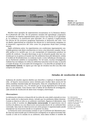 ESTUDIO DEL DESARROLLO DEL NIÑO
po experimental
rupo de control
Ve película Se observa
con modelos agresivos ~ *" conducta de juego
Sin tratamiento
Se observa
conducta de juego
FIGURA 1.10
Modelo del experimento
con muñeco de plástico
Muchos otros ejemplos de experimentos encontramos en la literatura dedica
da al desarrollo del niño. En los primeros estudios del aprendizaje cooperativo
se utilizaron los diseños experimentales para evaluar sus efectos en el aprendiza
je, la confianza y la motivación para aprender. En el capítulo 4 explicaremos
los efectos de los primeros programas destinados al desarrollo del niño. Con
un diseño experimental se evaluaron los efectos de la intervención temprana en
el desarrollo cognoscitivo del niño como los programas Head Start (ventaja
inicial).
Según señalamos antes, los experimentos con condiciones rigurosamente con
troladas generan más datos concluyentes en torno a las relaciones causales. Es po
sible probar si la variable que va a ser manipulada (el tratamiento) produce un
cambio de conducta. Una gran desventaja es que la situación puede estar tan con
trolada que no se parezca al mundo real. En ambientes fuera del laboratorio, señala
el modelo de Bronfenbrenner, la conducta tiende a verse influida por diversas cau
sas no fácilmente aislables ni manipulables. Por tal razón, muchos investigadores
realizan hoy sus trabajos con niños en ambientes naturales como la casa, la escuela
y el patio de juego. En el recuadro de investigación 1.2 se describe un ejemplo de un
experimento natural. Se espera que este tipo de estudios nos den una idea más
completa del desarrollo.
Métodos de recolección de datos
Acabamos de estudiar algunos diseños que describen y explican el desarrollo del
niño. Al hacerlo mencionamos varios métodos para recabar datos acerca de los
niños (medidas estandarizadas del desempeño, listas de comprobación de la con
ducta, autoevaluaciones, etc.). El método que se escoja dependerá de la hipótesis
que va a ser probada. Como hemos visto al hablar de los diseños de investigación,
cada método de recolección de datos tiene ventajas y desventajas.
Observaciones
La información referente al desarrollo de los niños de corta edad a menudo se reca
ba por medio de la observación directa, método que los profesores deben dominar.
Cuando se observa al niño en un ambiente controlado, digamos el laboratorio, esta
técnica recibe el nombre de observación estructurada. El experimento con el
muñeco de plástico era una observación estructurada dentro de un ambiente bien
controlado. Esta clase de observaciones son útiles porque el experimentador puede
estandarizar las situaciones donde se recopilarán los datos.
La limitación antes mencionada consiste en que el ambiente de laboratorio pue
de estar tan estructurado que la información conseguida no se aplica al mundo real.
Cuando al niño se le estudia en su ambiente, estos datos reciben el nombre de
Las observaciones
estructuradas permiten al
investigador estudiar ¡a
conducta de los niños en un
ambiente controlado
(artificial), pero puede
transferir los resultados
al mundo real.
 