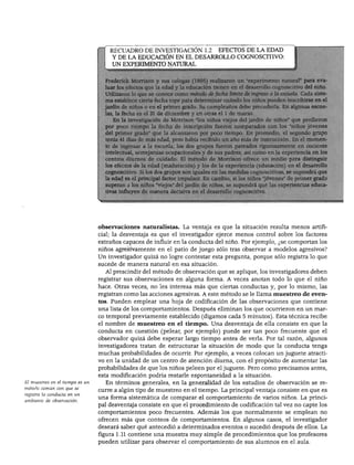 EL ESTUDIO DEL DESARROLLO DEL NIÑO
RECUADRO DE INVESTIGACIÓN 1.2 EFECTOS DE LA EDAD
Y DE LA EDUCACIÓN EN EL DESARROLLO COGNOSCITIVO:
UN EXPERIMENTO NATURAL
ederick Morrison y sus colegas (1995) realizaron un "experimento natural" para eva-
Ís efectos que la edad y la educación tienen en el desarrollo cognoscitivo del niño,
ron lo que se conoce como método de fecha límite de ingreso a la escuela. Cada siste-
ablece cierta fecha tope para determinar cuándo los niños pueden inscribirse en el
de niños o en el primer grado. Su cumpleaños debe precederla. En algunas escue-
fecha es el 31 de diciembre y en otras el 1 de marzo,
la investigación de Morrison "los niños viejos del jardín de niños" que perdieron
or poco tiempo la fecha de inscripción fueron comparados con los 'niños jóvenes
el primer grado" que la alcanzaron por poco tiempo. En promedio, el segundo grupo
:nía 41 días de más edad, pero había recibido un año más de instrucción. En el momen-
■ ingresar a la escuela, los dos grupos fueron pareados rigurosamente en cociente
ctual, semejanzas ocupacionales y de sus padres, así como en la experiencia en los
entras diurnos de cuidado. El método de Morrison ofrece un medio para distinguir
Ifectos de la edad (maduración) y los de la experiencia (educación) en el desarrollo
íscitivo. Si los dos grupos son iguales en las medidas cognoscitivas, se supondrá que
id es el principal factor impulsor. En cambio, si los niños "jóvenes" de primer grado
ran a los niños "viejos" del jardín de niños, se supondrá que las experiencias educa-
influyen de manera decisiva en el desarrollo cognoscitivo.
El muestreo en el tiempo es un
método común con que se
registra la conducta en un
ambiente de observación.
observaciones naturalistas. La ventaja es que la situación resulta menos artifi
cial; la desventaja es que el investigador ejerce menos control sobre los factores
extraños capaces de influir en la conducta del niño. Por ejemplo, ¿se comportan los
niños agresivamente en el patio de juego sólo tras observar a modelos agresivos?
Un investigador quizá no logre contestar esta pregunta, porque sólo registra lo que
sucede de manera natural en esa situación.
Al prescindir del método de observación que se aplique, los investigadores deben
registrar sus observaciones en alguna forma. A veces anotan todo lo que el niño
hace. Otras veces, no les interesa más que ciertas conductas y, por lo mismo, las
registran como las acciones agresivas. A este método se le llama muestreo de even
tos. Pueden emplear una hoja de codificación de las observaciones que contiene
una lista de los comportamientos. Después eliminan los que ocurrieron en un mar
co temporal previamente establecido (digamos cada 5 minutos). Esta técnica recibe
el nombre de muestreo en el tiempo. Una desventaja de ella consiste en que la
conducta en cuestión (pelear, por ejemplo) puede ser tan poco frecuente que el
observador quizá debe esperar largo tiempo antes de verla. Por tal razón, algunos
investigadores tratan de estructurar la situación de modo que la conducta tenga
muchas probabilidades de ocurrir. Por ejemplo, a veces colocan un juguete atracti
vo en la unidad de un centro de atención diurna, con el propósito de aumentar las
probabilidades de que los niños peleen por el juguete. Pero como precisamos antes,
esta modificación podría restarle espontaneidad a la situación.
En términos generales, en la generalidad de los estudios de observación se re
curre a algún tipo de muestreo en el tiempo. La principal ventaja consiste en que es
una forma sistemática de comparar el comportamiento de varios niños. La princi
pal desventaja consiste en que el procedimiento de codificación tal vez no capte los
comportamientos poco frecuentes. Además los que normalmente se emplean no
ofrecen más que conteos de comportamientos. En algunos casos, el investigador
deseará saber qué antecedió a determinados eventos o sucedió después de ellos. La
figura 1.11 contiene una muestra muy simple de procedimientos que los profesores
pueden utilizar para observar el comportamiento de sus alumnos en el aula.
 