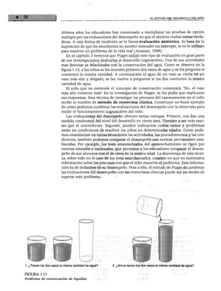 EL ESTUDIO DEL DESARROLLO DEL NIÑO
Últimos años los educadores han comenzado a reemplazar las pruebas de opción
múltiple por las evaluaciones del desempeño en que el alumno realiza tareas verda
deras. A esta forma de medición se le llama evaluación auténtica. Se basa en la
suposición de que los estudiantes no pueden entender un concepto, si no lo utilizan
para resolver un problema de la vida real (Airasian, 1996).
En el capítulo 3 veremos que Piaget utilizó este tipo de evaluación en gran parte
de sus investigaciones dedicadas al desarrollo cognoscitivo. Una de sus actividades
más famosas se relacionaba con la conservación del agua. Como se observa en la
figura 1.13, a los niños se les muestra primero dos vasos de agua y se les pregunta si
contienen la misma cantidad. A continuación el agua de un vaso se vierte en un
vaso más alto y delgado; se les vuelve a preguntar si los dos contienen la misma
cantidad de agua.
El niño que no entiende el concepto de conservación contestará: "No, el vaso
más alto contiene más". En la investigación de Piaget, se les pedía que explicaran
sus respuestas. Esta técnica de investigar los procesos del razonamiento en el niño
recibe el nombre de método de entrevista clinica. Constituye un buen ejemplo
de cómo podemos combinar las evaluaciones del desempeño con la entrevista para
medir el funcionamiento cognoscitivo del niño.
Las evaluaciones del desempeño ofrecen varias ventajas. Primero, nos dan una
medida conductual del nivel del desarrollo en cierta área. Tienden a ser más exac
tas que el autoinforme. Segundo, pueden indicarnos cuáles tareas y problemas
están en condiciones de resolver los niños en determinadas edades. Como pode
mos estandarizar en varias situaciones las actividades, los procedimientos y las con
diciones, también podemos comparar el desempeño con normas previamente esta
blecidas. Por ejemplo, los tests estandarizados del aprovechamiento se rigen por
normas estatales o nacionales, que permiten a los educadores comparar el desem
peño de sus alumnos con el de otros de la misma edad. La desventaja de esta técni
ca, sobre todo en el caso de los tests estandarizados, consiste en que no suministra
información sobre los procesos con que el niño resuelve el problema. Esta informa
ción ha de deducirse de su desempeño. Pese a ello, el método de Piaget de combinar
las evaluaciones del desempeño con las entrevistas clínicas puede ser un medio de
superar este problema.
1. ¿Tienen los dos vasos la misma cantidad de agua?
FIGURA 1.13
Problema de conservación de líquidos
2. ¿Ahora tienen los dos vasos la misma cantidad de agua?
 