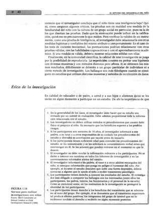 EL ESTUDIO DEL DESARROLLO DEL NIÑO
correcto que el investigador concluya que el niño tiene una inteligencia baja? Qui
zá como aseguran algunos críticos, las pruebas son en realidad una medida de la
familiaridad del niño con la cultura de un grupo social en particular, pues es la de
los que diseñan las pruebas. Dado que la motivación puede influir en la califica
ción, quizá eso es precisamente lo que miden. Para verificar la validez de un instru
mento, como una prueba de inteligencia, el investigador debe relacionarla con otras
medidas legítimas y confiables del mismo atributo o comportamiento. En el caso de
los tests de cociente intelectual, las puntuaciones podrían relacionarse con otras
pruebas válidas, con las habilidades cognoscitivas o con el aprovechamiento acadé
mico. Si una medida es válida, debería mostrar relaciones sólidas con ellas.
Finalmente, en la comunidad científica, la calidad de una investigación se juzga
por la posibilidad de reproducirla. La repetición consiste en probar una hipótesis
con diversas muestras y con métodos distintos pero afines. Si se obtienen los mis
mos resultados, difícilmente se deberán a un grupo particular de individuos ni a
cierto método de investigación. Los hallazgos son más fidedignos cuando se consi
guen en estudios que utilizan distintas muestras y métodos de recolección de datos.
En calidad de educador o de padre, a usted y a sus hijos o alumnos quizá se les
invite en algún momento a participar en un estudio. De ahí la importancia de que
FIGURA 1.14
Normas para realizar
investigaciones con niños
Fuente: SRCD Committee on
Ethical Conduct in Child
Development Research (1990).
1. En la generalidad de los casos, el investigador debe hacer que su estudio sea
revisado por un comité de evaluación. Debe además proporcionar toda la informa
ción relacionada con el estudio.
2. Los investigadores no deben utilizar métodos ni procedimientos que causen daño
físico ni psíquico al niño. Es necesario que los beneficios superen a los posibles
riesgos.
3. Si los participantes son menores de 18 años, el investigador informará a sus
padres, a su tutor o a otros responsables de su cuidado los procedimientos del
estudio y obtendrá su autorización por escrito antes de iniciarlo.
4. Si los participantes tienen suficiente edad para entender los procedimientos del
estudio, se les comunicarán y se les solicitará su consentimiento verbal antes que
intervengan en él. Se les aclarará que pueden retirarse en el momento en que lo
deseen.
5. El investigador no debe revelar la información referente a los participantes. No se
darán a conocer sus nombres en todos los informes de investigación y en las
conversaciones informales acerca del estudio.
6. El investigador informará a los padres, al tutor o a otros adultos encargados del
niño, si consigue información que ponga en peligro el bienestar del niño. Por
ejemplo, si durante el estudio descubre que sufre una fuerte depresión, deberá
contactar a alguien que le ayude al niño a recibir tratamiento psicológico.
7. Los participantes tienen derecho a conocer los resultados del estudio. El investiga
dor está obligado a compartir los hallazgos con los interesados (entre ellos los
participantes, los padres, tutores, los funcionarios y el personal de la escuela).
Como se mencionó antes, en los resúmenes de la investigación se protegerá la
identidad de los participantes.
8. Los participantes tienen derecho a los beneficios del tratamiento que se adminis
tre al resto del grupo. Por ejemplo, si se demuestra que el tratamiento experimen
tal produce efectos positivos, los integrantes del grupo de control que no lo
recibieron tendrán el derecho a recibirlo en algún momento posterior.
 