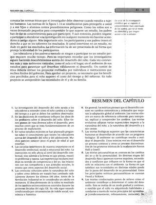 RESUMEN DEL CAPÍTULO
conozca las normas éticas que el investigador debe observar cuando estudia a suje-
tos humanos. Las normas de la figura 1.14 se establecieron para protegerlo a usted
y a sus hijos o alumnos contra procedimientos peligrosos. Como los niños son a
veces demasiado pequeños para comprender lo que supone un estudio los padres
han de dar su consentimiento para que participen. Y aun entonces, pueden negarse
a participar o abandonar una investigación en cualquier momento sin hacerse acree
dores a castigo alguno. Más importante aún: los participantes y sus padres tienen el
derecho a que se les informen los resultados. Si usted interviene en un estudio, no
dude en pedir los resultados. La información ha de ser presentada de tal forma que
proteja la identidad de los participantes.
Los educadores y los padres a menudo se niegan a participar en un estudio por
que requiere mucho tiempo. Pero es importante recordar que los investigadores
siguen haciendo descubrimientos acerca del desarrollo del niño. Cada vez convier
ten más y más ambientes naturales, como el aula o el hogar, en el ambiente de sus
estudios para garantizar que describan válidamente el desarrollo. Un comité de
ética debería revisar los proyectos realizados por individuos o instituciones que
reciben fondos del gobierno. Para aprobar un proyecto, es necesario que los benefi
cios percibidos para el niño superen el costo del tiempo y del esfuerzo. En todo
proyecto se antepondrán las necesidades de él y de su familia.
La ética de la investigación
establece que se requiere él
consentimiento bien informado
de los sujetos, que no se revele
su identidad y que tengan
acceso a los resultados.
. La investigación del desarrollo del niño ayuda a los 6
educadores a entender cómo el niño cambia a lo largo
del tiempo y a qué se deben los cambios observados.
. En las decisiones de enseñanza influyen las ideas de
los profesores sobre el desarrollo del niño. Ellos tie
nen puntos de vista diversos sobre el desarrollo, pero
muchos creen que se trata fundamentalmente de un
proceso de maduración.
i En varios estudios recientes se han planteado pregun- 7
tas sobre el conocimiento que tienen los educadores
acerca del desarrollo del niño y del adolescente. Mu
chos parecen conocer poco el grupo de edad al que
enseñan.
Las escuelas intervienen de manera importante en el
desarrollo intelectual, social y emocional del niño. La
instrucción no sólo afecta al nivel del desarrollo inte- 8,
lectual, sino además a la forma en que piensa, resuel
ve problemas y razona. Las experiencias escolares mol
dean su sentido de competencia y del yo, las relacio
nes con sus compañeros y sus actitudes sociales, lo
mismo que otros aspectos del desarrollo social.
Las creencias culturales sobre la naturaleza del niño
y sobre cómo debería ser tratado han cambiado radi
calmente durante los últimos 100 años. Antes de la
Revolución Industrial se le consideraba un adulto en 9.
miniatura. El descubrimiento de la niñez es resultado
de los cambios socioeconómicos ocurridos durante las
primeras décadas del siglo XX. Su vida sigue estando
condicionada por circunstancias de índole social, eco
nómica e histórica.
RESUMEN DEL CAPÍTULO
. En general, los teóricos piensan que el desarrollo con
siste en cambios sistemáticos y ordenados que mejo
ran la adaptación global al ambiente. Las teorías ofre
cen un marco de referencia coherente para interpre
tar, explicar y comprender los cambios. Las teorías
evolutivas adoptan varias suposiciones respecto a la
naturaleza del niño, a la naturaleza del desarrollo y a
sus causas.
Las teorías biológicas suponen que las caracterísicas
humanas se desarrollan de acuerdo con un programa
biológico. El ambiente no contribuye mucho a mol
dear el desarrollo. Unos teóricos ven en el desarrollo
un proceso continuo y otros un proceso discontinuo.
Dos de los primeros teóricos de la maduración fueron
Hall y Gesell.
Las teorías psicoanalíticas se centran en los cambios
del yo y de la personalidad. En diversas etapas del
desarrollo físico aparecen nuevos impulsos, necesida
des y conflictos que influyen en la forma en que el
niño se relaciona con el ambiente. La forma en que
satisface sus necesidades en distintas edades puede
dar la pauta del desarrollo de su personalidad. Entre
los principales teóricos psicoanalíticos se cuentan
Freud y Erikson.
Las teorías conductuales ponen de relieve cómo el
ambiente contribuye a determinar el curso del desa
rrollo. Éste se realiza de un modo gradual y continuo,
a medida que el niño va adquiriendo habilidades y
conductas a través de varios principios del aprendiza
je (condicionamiento, reforzamiento, imitación). No
 