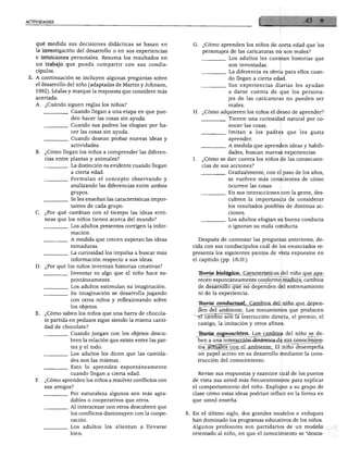 ACTIVIDADES
qué medida sus decisiones didácticas se basan en
la investigación del desarrollo o en sus experiencias
e intuiciones personales. Resuma los resultados en
un trabajo que pueda compartir con sus condis
cípulos.
A continuación se incluyen algunas preguntas sobre
el desarrollo del niño (adaptadas de Martin y Johnson,
1992). Léalas y marque la respuesta que considere más
acertada.
A. ¿Cuándo siguen reglas los niños?
Cuando llegan a una etapa en que pue
den hacer las cosas sin ayuda.
Cuando sus padres los elogian por ha
cer las cosas sin ayuda.
Cuando desean probar nuevas ideas y
actividades.
B. ¿Cómo llegan los niños a comprender las diferen
cias entre plantas y animales?
La distinción es evidente cuando llegan
a cierta edad.
Formulan el concepto observando y
analizando las diferencias entre ambos
grupos.
Se les enseñan las características impor
tantes de cada grupo.
C. ¿Por qué cambian con el tiempo las ideas erró
neas que los niños tienen acerca del mundo?
Los adultos presentes corrigen la infor
mación.
A medida que crecen superan las ideas
inmaduras.
La curiosidad los impulsa a buscar más
información respecto a sus ideas.
D. ¿Por qué los niños inventan historias creativas?
Inventar es algo que el niño hace es
pontáneamente.
Los adultos estimulan su imaginación.
Su imaginación se desarrolla jugando
con otros niños y reflexionando sobre
los objetos.
E. ¿Cómo saben los niños que una barra de chocola
te partida en pedazos sigue siendo la misma canti
dad de chocolate?
Cuando juegan con los objetos descu
bren la relación que existe entre las par
tes y el todo.
Los adultos les dicen que las cantida
des son las mismas.
Esto lo aprenden espontáneamente
cuando llegan a cierta edad.
F. ¿Cómo aprenden los niños a resolver conflictos con
sus amigos?
Por naturaleza algunos son más agra
dables o cooperativos que otros.
Al interactuar con otros descubren que
los conflictos disminuyen con la coope
ración.
Los adultos los alientan a llevarse
bien.
G. ¿Cómo aprenden los niños de corta edad que los
personajes de las caricaturas no son reales?
Los adultos les cuentan historias que
son inventadas.
La diferencia es obvia para ellos cuan
do llegan a cierta edad.
Sus experiencias diarias les ayudan
a darse cuenta de que los persona
jes de las caricaturas no pueden ser
reales.
H. ¿Cómo adquieren los niños el deseo de aprender?
Tienen una curiosidad natural por co
nocer las cosas.
Imitan a los padres que les gusta
aprender.
A medida que aprenden ideas y habili
dades, buscan nuevas experiencias.
I. ¿Cómo se dan cuenta los niños de las consecuen
cias de sus acciones?
Gradualmente, con el paso de los años,
se vuelven más conscientes de cómo
ocurren las cosas.
En sus interacciones con la gente, des
cubren la importancia de considerar
los resultados posibles de distintas ac
ciones.
Los adultos elogian su buena conducta
o ignoran su mala conducta.
Después de contestar las preguntas anteriores, de
cida con sus condiscípulos cuál de los enunciados re
presenta los siguientes puntos de vista expuestos en
el capítulo (pp. 18-31):
Tkqría biológica. Características del niño que apa
recen espontáneamente conforme madura; cambios
de desarrollo que no dependen del entrenamiento
ni de la experiencia.
Tboría conductuaL_ Cambios del niño que depen
den del ambiente. Los mecanismos que producen
-ercámblo~soñ la instrucción directa, el premio, el
castigo, la imitación y otros afines.
Tkoría cognoscitiva. Los cambios del niño se de
ben a una interacción dinámica de sus conocimien
tos actuales con el ambiente. El niño desempeña
un papel activo en su desarrollo mediante la cons
trucción del conocimiento.
Revise sus respuestas y examine cuál de los puntos
de vista usa usted más frecuentemente para explicar
el comportamiento del niño. Explique a su grupo de
clase cómo estas ideas podrían influir en la forma en
que usted enseña.
3. En el último siglo, dos grandes modelos o enfoques
han dominado los programas educativos de los niños.
Algunos profesores son partidarios de un modelo
orientado al niño, en que el conocimiento se "descu-
 
