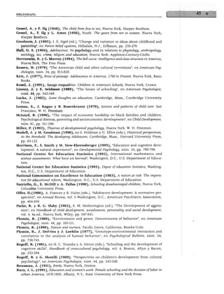 BIBLIOGRAFÍA
Gessel, A. y F. Ilg (1946), The chüdfromfive to ten, Nueva York, Harper Brothers.
Gessel, A., F. Ilg y L. Ames (1956), Youth: The years from ten to sixteen, Nueva York,
Harper Brothers.
Goodnow, J. (1985), I. E. Sigel (ed.), "Change and variation in ideas about childhood and
parenting", en Parent belief systems, Hillsdale, N.J., Erlbaum, pp. 235-270.
Hall, G. S. (1904), Adolescence: Its psychology and its relations to physiology, anthropology,
sociology, sex, crime, religión and education, Nueva York: Appleton-Century-Crofts.
Herrnstein, R. y C. Murray (1994), The bell curve: Intelligence and class structure in América,
Nueva York, The Free Press.
Kessen, W. (1979), "The American child and other cultural inventions", en American Psy-
chologist, núm. 34, pp. 815-820.
Kett, J. (1977), Rites ofpassage: Adolescence in América, 1790 to Present, Nueva York, Basic
Books.
Kozol, J. (1991), Savage inequalities: Children in America's Schools, Nueva York, Crown.
Linney, J. y E. Seidman (1989), "The future of schooling", en American Psychologist,
núm. 44, pp. 343-348.
Locke, J. (1902), Some thoughts on education, Cambridge, Mass., Cambridge University
Press.
Lomax, E., J. Kagan y B. Rosenkrantz (1978), Science and patterns of child care. San
Francisco, W. H. Freeman.
McLoyd, B. (1990), "The impact of economic hardship on black families and children.
Psychological distress, parenting and socioeconomic development", en Child Development,
núm. 61, pp. 311-346.
Miller, P. (1993), Theories of developmental psychology, Nueva York: W. H. Freeman.
Modell, J. y M. Goodman (1990), en S. Feldman y G. Elliot (eds.), Historicalperspectives,
At the threshold: The developing Adolescent, Cambridge, Mass., Harvard University Press,
pp. 93-122.
Morrison, F., S. Smith y M. Dow-Ehremberger (1995), "Education and cognitive deve
lopment: A natural experiment", en Developmental Psychology, núm. 34, pp. 789-799.
National Center for Education Statistics (1992), Internadonal mathematics and
science assessments: What have we leamed?, Washington, D.C., U.S. Department of Educa
tion.
National Center for Education Statistics (1995), Digest of education Statistics, Washing
ton, D.C., U.S. Department of Education.
National Commission on Excellence in Education (1983), A nation at risk: The impera-
tive for educational reform, Washington, D.C., U.S. Department of Education.
Natriello, G., E. McDill y A. Fallas (1990), Schooling disadvantaged children, Nueva York,
Columbia University Press.
Offer, D.(1986), A. Francés y R. Hales (eds.), "Adolescent development: A normative per-
spective", en Annual Review, vol. 5 Washington, D.C., American Psychiatric Association,
pp. 404-419.
Parke, R. y R. G. Slaby (1983), E. M. Hetherington (ed.), "The Development of aggres-
sion", en Handbook of child development, sociálization, personality and social development,
vol. 4, 4a.ed., Nueva York, Wiley, pp. 547-641.
Plomin, R. (1989), "Environment and genes: Determinants of behavior", en American
Psychologist, núm. 44, pp. 105-111.
Plomin, R. (1990), Nature and nurture, Pacific Grove, California, Brooks/Cole.
Plomin, R., J. DeFries y J. Loehlin (1977), "Genotype-environmental interaction and
correlation in the analysis of human behavior", en Psychological Bulletin, núm. 24,
pp. 738-745.
Rogoff, B. (1981), en H. C. Triandis y A. Heron (eds.), "Schooling and the development of
cognitive skills", Handbook of cross-culturál psychology, vol. 4, Bostón, Allyn y Bacon,
pp. 233-294.
Rogoff, B. y G. Morelli (1989), "Perspectives on children's development from cultural
psychology", en American Psychologist, núm. 44, pp. 343-348.
Rousseau, J. (1911), Emile, Nueva York, Dutton.
Rury, J. L. (1991), Education and women's work: Female schooling and the división of labor in
urban América, 1870-1930, Albany, N.Y., State University of New York Press.
'• -.'■■■■
•
 