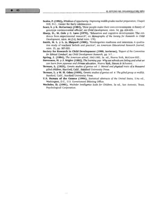 EL ESTUDIO DEL DESA
Scales, P. (1992), Windows ofopportunity: Improving middle grades teacherpreparation, Chapel
Hill, N.C., Center for Early Adolescence.
Scarr, S. y K. McCartney (1983), "How people make their own environments: A theory of
genotype environmental effects", en Chüd Development, núm. 54, pp. 424-435.
Sharp, D., M. Colé y C. Lave (1979), "Education and cognitive development: The evi-
dence from experimental research", en Monographs of the Society for Research in Chüd
Development, núm. 44 (1-2, Serial núm. 178).
Smith, M. L. y L. A. Shepaid (1988), "Kindergarten readiness and retention: A qualita-
tive study of teachers' beliefs and practice", en American Educational Research Joumál,
núm. 25, pp. 307-333.
Society for Reseaich in Chüd Development (1990, invierno), "Report ofthe Committee
for Ethicál Conduct", en Chüd Development Research, pp. 5-7.
Spring, J. (1994), The American school, 1642-1993, 3a. ed., Nueva York, McGraw-Hill.
Stevenson, H. y J. Stigler (1992), The leaminggap: Why our schools are failing and what we
can leam from japanese and chínese education, Nueva York, Simón & Schuster.
Terman, L. (1925), Genetic studies ofgenius vol. 1: Mental andphysical traits of a thousand
gifted children, Stanford, Calif., Stanford University Press.
Temían, L. y M. H. Oden (1959), Genetic studies ofgenius vol. 4: The gifted group at midlife,
Stanford, Calif., Stanford University Press.
U.S. Bureau of the Census (1994), Statistical abstracts ofthe United States, 114a ed.,
Washington, D.C., U.S. Government Printing Office.
Wechsler, D. (1991), Wechsler Intelligence Scale for Children, 3a ed., San Antonio, Texas,
Psychological Corporation.
 