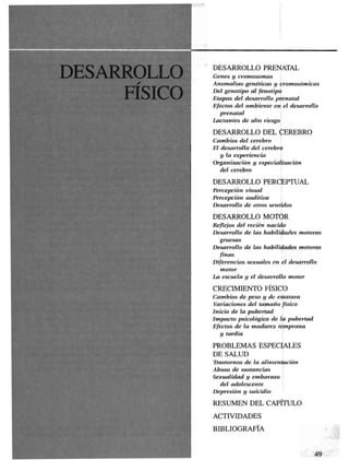DESARROLLO PRENATAL
Genes y cromosomas
Anomalías genéticas y cromosómieas
Del genotipo al fenotipo
Etapas del desarrollo prenatal
Efectos del ambiente en el desarrollo
prenatal
Lactantes de alto riesgo
DESARROLLO DEL CEREBRO
Cambios del cerebro
El desarrollo del cerebro
y la experiencia
Organización y especialización
del cerebro
DESARROLLO PERCEPTUAL
Percepción visual
Percepción auditiva
Desarrollo de otros sentidos
DESARROLLO MOTOR
Reflejos del recién nacido
Desarrollo de las habilidades motoras
gruesas
Desarrollo de las habilidades motoras
finas
Diferencias sexuales en el desarrollo
motor
La escuela y el desarrollo motor
CRECIMIENTO FÍSICO
Cambios de peso y de estatura
Variaciones del tamaño físico
Inicio de la pubertad
Impacto psicológico de la pubertad
Efectos de la madurez temprana
y tardía
PROBLEMAS ESPECIALES
DE SALUD
Trastornos de la alimentación
Abuso de sustancias
Sexualidad y embarazo
del adolescente
Depresión y suicidio
RESUMEN DEL CAPÍTULO
ACTIVIDADES
BIBLIOGRAFÍA
 