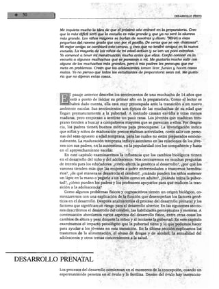 DESARROLLC
Me inquieta mucho la idea de que el próximo año entraré en la preparatoria. Creo
que lo mas dificil será que la escuela es más grande y que ya no seré la alumna
más grande. Los niños mayores se burlan de nosotras y dicen: "Miren a esas
pequeñas del noveno grado que van por el pasillo. De veras que se ven chistosas".
Mi mejor amiga se cambiará este verano, y creo que no tendré amigas en la nueva
escuela. La mayoría de las niñas de mi edad actúan y se ven un poco extrañas.
Yo comencé a tener mi menstruación mucho antes que ellas. Confio conocer en la
escuela a algunas muchachas que se parezcan a mí. Me gustaría mucho salir con
alguno de los muchachos más grandes, pero a mis padres les preocupa que me
meta en problemas. Creen que los adolescentes toman licor, fuman y hacen cosas
malas. Yo no pienso que todos los estudiantes de preparatoria sean asi Me gusta
ría que no dijeran estas cosas.
1 pasaje anterior describe los sentimientos de una muchacha de 14 años que
está a punto de iniciar su primer año en la preparatoria. Como el lector se
habrá dado cuenta, ella está muy preocupada ante la transición a un nuevo
ambiente escolar. Sus sentimientos son típicos de las muchachas de su edad que
llegan prematuramente a la pubertad. A menudo causan envidia a otras menos
maduras, pero empiezan a sentirse un poco raras. Los jóvenes que maduran tem
prano tienden a buscar a compañeros mayores que se parezcan a ellos. Por desgra
cia, los padres tienen buenos motivos para preocuparse. La investigación indica
que niñas y niños de maduración precoz realizan actividades, como salir con perso
nas del sexo opuesto a edad temprana, para las cuales no están preparados emocio-
nalmente. La maduración temprana influye asimismo en las relaciones de los jóve
nes con sus padres, en la autoestima, en la popularidad con los compañeros y hasta
en el aprovechamiento escolar.
En este capítulo examinaremos la influencia que los cambios biológicos tienen
en el desarrollo del niño y del adolescente. Nos centraremos en muchas preguntas
de interés para los educadores: ¿cómo afecta la genética al desarrollo?, ¿por qué los
varones tienden más que las mujeres a sufrir enfermedades o trastornos heredita
rios?, ¿de qué manera se desarrolla el cerebro?, ¿cuándo pueden los niños sostener
un lápiz en la mano o pegarle a un balón como un adulto?, ¿cuándo inicia la puber
tad?, ¿cómo pueden los padres y los profesores apoyarlos para que realicen la tran
sición a la adolescencia?
Como algunos problemas físicos y cognoscitivos tienen un origen biológico, co
menzaremos con una explicación de la función que desempeñan los factores gené
ticos en el desarrollo. Después analizaremos el proceso del desarrollo prenatal y los
factores que significan un riesgo para el desarrollo ulterior. En las siguientes seccio
nes describimos el desarrollo del cerebro, las habilidades perceptuales y motoras. A
continuación abordamos varios aspectos del desarrollo físico, entre otras cosas los
cambios de altura y peso durante la niñez y al iniciarse la pubertad. En este capítulo
examinamos el impacto psicológico que la pubertad tiene y lo que podemos hacer
para ayudar a los jóvenes en esta transición. En la última sección explicamos los
trastornos de la alimentación, el abuso de drogas y de alcohol, la sexualidad del
adolescente y otros temas concernientes a la salud.
DESARROLLO PRENATAL
Los procesos del desarrollo comienzan en el momento de la concepción, cuando un
espermatozoide penetra en el óvulo y lo fertiliza. Dentro del óvulo hay instruccio-
 