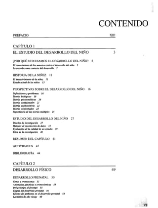 CONTENIDO
PREFACIO
CAPITULO 1
EL ESTUDIO DEL DESARROLLO DEL NIÑO
¿POR QUÉ ESTUDIAMOS EL DESARROLLO DEL NIÑO? 5
El conocimiento de los maestros sobre el desarrollo del niño 5
La escuela como contexto del desarrollo 7
HISTORIA DE LA NIÑEZ 11
El descubrimiento de la niñez 11
Estado actual de los niños 13
PERSPECTIVAS SOBRE EL DESARROLLO DEL NIÑO 16
Definiciones y problemas 16
Teorías biológicas 18
Teorías psicoanalíticas 20
Teorías conductuales 21
Teorías cognoscitivas 22
Teorías contextúales 23
Importancia de las teorías múltiples 25
ESTUDIO DEL DESARROLLO DEL NIÑO 27
Diseños de investigación 27
Métodos de recolección de datos 33
Evaluación de la calidad de un estudio 39
Ética de la investigación 40
RESUMEN DEL CAPÍTULO 41
ACTIVIDADES 42
BIBLIOGRAFÍA 44
CAPITULO 2
DESARROLLO FÍSICO
DESARROLLO PRENATAL 50
Genes y cromosomas 51
Anomalías genéticas y cromosómicas 53
Del genotipo alfenotipo 55
Etapas del desarrollo prenatal 56
Efectos del ambiente en el desarrollo prenatal 58
Lactantes de alto riesgo 60
 