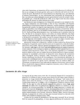 DESARROLLO FÍSICO
El tiempo y la dosis de los
teratógenos modifican el efecto
que tienen en el feto.
ción viral o bacteriana, se transmiten al feto a través de la placenta y lo infectan. El
feto no se contagia con herpes genital, salvo que la infección esté activa en el mo
mento del parto. El síndrome de inmunodeficiencia adquirida (sida), que destruye
el sistema inmunológico, es otra enfermedad letal susceptible de transmitirse al
feto. Los niños que nacen infectados mueren generalmente antes de cumplir 3 años.
Es probable que, a fines de la década de 1990, el sida figure entre las cinco causas
principales de muerte en niños menores de 4 años.
Los efectos de estos teratógenos en el desarrollo prenatal no son simples ni cla
ros. Según señalamos con anterioridad, el feto es muy vulnerable a los factores
ambientales en las primeras etapas del embarazo, cuando empiezan a desarrollarse
las partes del cuerpo y los órganos más importantes. En la década de 1950, la talido-
mida se prescribía a las embarazadas para evitar las náuseas y el insomnio. Se em
pleó en 28 países, pero no en los Estados Unidos porque no recibió la aprobación de
la U.S. Food and Drug Administration (fda). Las mujeres que la tomaron entre los
38 y 46 días de la concepción dieron a luz niños con brazos deformes. Sus hijos
nacían con piernas deformes, si ellas habían ingerido el medicamento entre los 46
y 48 días de la concepción. En cambio, las que la tomaron después de 50 días pro
creaban hijos con extremidades normales. Este ejemplo tan trágico muestra clara
mente la influencia variable que los teratógenos tienen en el feto.
Además del tiempo de la exposición, también la dosis modera los efectos de los
teratógenos. En general, cuanto más frecuente sea la exposición y más alta la dosis,
más severo será el daño. Algunos agentes teratógenos tienen un efecto acumulativo.
Por ejemplo, cada cigarro que fume una embarazada aminora en varios miligramos
el peso neonatal. Otros teratógenos tienen un efecto de umbral: son inofensivos si no
alcanzan cierta frecuencia o dosis. Una o dos aspirinas ingeridas en el embarazo
quizá no dañen al feto, pero su empleo frecuente puede disminuir el peso neonatal,
aumentar la mortalidad y deteriorar el desarrollo motor después del nacimiento
(Barr, Streissguth, Darby y Sampson, 1990). Finalmente, la salud de la madre au
menta o disminuye los efectos de los teratógenos. Una alimentación deficiente, la
ausencia de cuidados prenatales, una mala salud o la presencia de otros teratógenos
agravan los efectos de un agente nocivo individual. Hoy los médicos saben con
certeza que, si se garantiza el nivel adecuado de algunos nutrimentos, como el ácido
fólico, se previenen algunos defectos congénitos comunes, como el labio y el pala
dar hendido y la espina bífida.
Lactantes de alto riesgo
La mayoría de los niños nacen entre 38 y 42 semanas después de la concepción y
pesan de 5 a 10 libras al nacer. Los que nacen dentro de este lapso y peso tienden a
presentar un riesgo mínimo de complicaciones. Sin embargo, 7 por ciento de los
niños nacen antes de término, y 7.2 por ciento de los que nacen en los Estados
Unidos pesan menos de 5.5 libras, o sea 2.5 kilogramos (Children's Defense Fund,
1996). Se dice que los niños de tamaño pequeño de gestación tienen bajo peso
neonatal. No todos ellos son prematuros; algunos a término se clasifican en esta
categoría. En términos generales, los factores de riesgo aumentan a medida que
disminuye el periodo de gestación y el peso. Es interesante señalar lo siguiente: los
Estados Unidos tienen uno de los índices más altos de bajo peso neonatal entre los
países industrializados como Canadá, Alemania, Francia, Japón, Suecia y Noruega.
Además, la proporción de niños con bajo peso neonatal alcanzó su más alto nivel
desde 1976 (Children's Defense Fund, 1996).
¿Cuáles son las causas de premadurez y de bajo peso neonatal? No se conocen
bien las causas de la premadurez. A veces, algunos problemas de la placenta o del
 