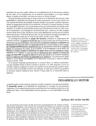 DESARROLLO MOTOR
lamedura de una rata madre influye en la estabilización de la frecuencia cardiaca
de sus crías, en su temperatura, en su sistema inmunológico y en otros estados
físicos. Cuando no las lame, las crías no crecen en forma normal.
El tacto humano quizá tenga el mismo efecto en el desarrollo del lactante. Esta
posibilidad la confirman los estudios de niños prematuros. Se les suele colocar en
una cámara hermética de plexiglás, llamada aislador, para poder controlar rigurosa
mente la temperatura del aire en su ambiente. Se limita el contacto humano a causa
de una posible infección. Si a los prematuros hay que alimentarlos con sondas esto
macales, no reciben la estimulación táctica que normalmente recibe un niño cuan
do lo amamantan. La investigación ha demostrado que, cuando se les dan masajes
suaves varias veces al día, tienden a crecer más rápidamente que los que no reciben
esta estimulación. Al final del primer año, los que recibieron masajes mostraban un
mayor desarrollo motor que el resto de los niños (Field y otros, 1986).
La investigación dedicada al apego del lactante corrobora la importancia del
contacto humano. El apego es el proceso por el cual el niño crea vínculos firmes y
afectuosos con los cuidadores. Generalmente el proceso comienza a realizarse en
los primeros 6 meses de edad, de modo que entre los 7 y los 8 meses el niño empie
za a mostrar preferencia por las personas que se encuentran cerca de él, especial
mente en momentos de estrés. Si se le abraza, si se le estrecha o si se toma con
Ternura y cuidado, tenderá a establecer un apego firme con los cuidadores. Como
veremos en el capítulo 6, este proceso es importante para adquirir la sensación
básjca-de-segtrridad. Cuando al niño se le priva del afecto y el contacto humanos,
quizá no adquiera ese sentido de seguridad en su ambiente. Los procesos de apego
tienen a veces efectos prolongados en el desarrollo emocional y afectivo (Matas,
Arend y Sroufe, 1978).
Si el lactante responde positivamente al contacto físico, no debería sorprender
nos que también sienta el dolor. Cuando se inyecta a un niño pequeño o se le cir
cuncida, empieza a agitarse y a llorar. Los médicos ya no piensan que pueden tratar
lo como si fuera insensible al dolor. Sin embargo, se sabe que el dolor que produce
la atención médica ordinaria tiene efectos a largo plazo en el desarrollo físico y
psíquico.
El apego de los lactantes,
proceso que consiste en formar
estrechos vínculos afectivos
con un cuidador, se fortalece al
abrazarlos y tomarlos en los
t brazos durante los primeros
meses de vida; es importante
para crear un sentido básico
de confianza.
DESARROLLO MOTOR
¿Cuándo puede el niño caminar, sostener un lápiz o pegarle a una pelota de béisbol?
El desarrollo motor es la habilidad de desplazarse y controlar los movimientos
corporales. En las siguientes secciones examinaremos los cambios evolutivos en los
reflejos del niño, en sus habilidades motoras gruesas y en sus habilidades motoras
finas.
Reflejos del recién nacido
Los movimientos del recién nacido provienen principalmente de reflejos innatos.
Estornudar, parpadear y las náuseas son ejemplos de reflejos que todavía no puede
producir de modo consciente. Algunos de estos reflejos se manifiestan antes del
nacimiento. Por ejemplo, los sonogramas muestran al niño con hipo o succionando.
En la tabla 2.6 se incluyen otros ejemplos de los reflejos que aparecen en el momen
to de nacer. Algunos tienen una función protectora o de supervivencia. El llanto le
permite al niño manifestar malestar, las náuseas evitan que se ahogue y la succión
le permite alimentarse poco después de nacer. Otros reflejos son herencia de la
E! desarrollo motor temprano,
o sea la capacidad de
desplazarse y de controlar los
movimientos corporales,
consta principalmente de
movimientos reflejos innatos
como el parpadeo, la succión,
la prensión y el llanto.
 