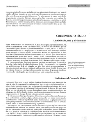 CRECIMIENTO FÍSICO
consecuencia de ello es que, a edad temprana, algunos pierden interés por las acti
vidades atléticas. Más aún, a veces sufren accidentes graves cuando participan en
ellas antes de estar preparados físicamente. Por tales razones, la mayor parte de los
programas de educación física de las primarias han empezado a reemplazar los
deportes competitivos por otros que estimulen a los alumnos a participar en activi
dades físicas de carácter no competitivo. Claro que queremos que el niño y el ado
lescente realicen las actividades que favorezcan su maduración física y que ellos
puedan disfrutar verdaderamente.
CRECIMIENTO FÍSICO
Cambios de peso y de estatura
Según mencionamos con anterioridad, el niño medio pesa aproximadamente 7.5
libras al momento de nacer. En consecuencia, la infancia se caracteriza por un
crecimiento rápido. Durante el primer año se triplica su peso, de 20 a 24 libras, y la
estatura aumenta de 20 a 30 pulgadas. El incremento de peso disminuye en el se
gundo año pero la estatura seguirá aumentando. Al final del segundo año, el niño
tiene ya 50 por ciento de la altura que alcanzará en la adultez, pero tendrá apenas
una cuarta parte de su peso adulto (Tanner, 1978). En el momento de nacer, su
cabeza es demasiado grande en relación con otras partes del cuerpo. A medida que
aumenta la estatura, se reduce la proporción de la cabeza con el resto del cuerpo.
El crecimiento físico disminuye durante los años preescolares y de primaria.
Entre los 2 y los 5 años de edad, el niño gana de 6 a 7 libras por año. Los preescola
res también crecen de 2 a 4 pulgadas por año. Este patrón se prolonga hasta la
pubertad, de modo que los que inician la adolescencia tienen el doble de peso y un
pie más de altura que en el periodo preescolar. Los niños de primaria tienden a
verse mucho más delgados que otros de menor edad porque han crecido.
Hacia él final del segundo año,
los niños alcanzan 50 por
ciento de su estatura adulta,
pero apenas 25 por ciento de
su peso adulto.
Variaciones del tamaño físico
La herencia determina en gran medida el peso y el tamaño del niño. Desde los dos
años de edad, la estatura de los padres son un buen predictor de la de sus hijos. El
origen étnico también tiende a ser un buen predictor del tamaño físico. En térmi
nos generales, los niños de los Estados Unidos y Canadá, de Europa del norte y de
África son los más altos del mundo. Los sudamericanos y asiáticos tienden a ser
más pequeños. En los Estados Unidos, los afroamericanos suelen ser más altos que
los procedentes de Europa, de Asia o de ascendencia hispana.
Es interesante señalar que hay pocas diferencias sexuales del tamaño físico antes
de la adolescencia. La altura, el peso y la masa muscular son más o menos iguales
en ambos sexos antes de la pubertad. Como mencionamos en páginas anteriores,
las mujeres pueden ser tan buenas atletas como los varones en los años de primaria
si se les ofrece el mismo entrenamiento y experiencia.
Por desgracia, las variaciones del tamaño físico hacen que a algunos niños se les
considere menos maduros. Por ejemplo, los de corta edad que son más pequeños
que sus compañeros tienden más que los mayores de su mismo grado a ser reteni
dos en la primaria, porque se les considera menos maduros (consúltese el capítulo
1, pp. 34-35). Y tienen el doble de probabilidades que las mujeres que se encuentran
en su misma situación. Pueden surgir problemas de rendimiento y de ajuste cuando
 