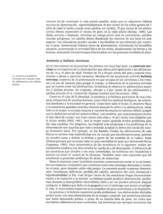 DESARROLLO FÍSICO
vención ha de comenzar lo más pronto posible, antes que se adquieran hábitos
nocivos de alimentación. Aproximadamente 40 por ciento de los niños gordos de 7
años de edad lo serán cuando sean adultos; en cambio, 70 por ciento de los adoles
centes obesos mantendrá el exceso de peso en la edad adulta (Kolata, 1986). Las
dietas severas o drásticas, mientras un cuerpo joven está en crecimiento, pueden
resultar peligrosas; los adultos deben desalentar los intentos de sus hijos en este
aspecto. Los educadores pueden ayudar a las familias en sus esfuerzos por contro
lar el peso, favoreciendo hábitos sanos de alimentación, eliminando los bocadillos
chatarra, aumentando la actividad física de los niños, desalentando las burlas y las
bromas, atenuando los estereotipos relacionados con las personas excedidas de peso.
La anorexia y la buíimia
nerviosas son comunes entre
las adolescentes y las adultas
Anorexia y btditnia nerviosas
En el otro extremo se encuentran los jóvenes con muy bajo peso. La anorexia ner
viosa es un trastorno de la alimentación que afecta principalmente a las adolescen
tes de 14 a 18 años de edad. Pierden de 25 a 50 por ciento del peso corporal recu
rriendo a dietas y ejercicio excesivos. Muchas de las anoréxicas sufrirán bulimia
nerviosa, trastorno de la alimentación en que se pasa de las comilonas a los vómi
tos o al uso de laxantes para purgar el cuerpo. A diferencia de la anorexia nerviosa
que es común entre las adolescentes, la bulimia se observa en adolescentes mayo
res y adultas jóvenes. En conjunto, afectan a 3 por ciento de las adolescentes y
adultas jóvenes (U.S. Centers for Disease Control and Prevention, 1996).
Como en el caso de la obesidad, la anorexia y la bulimia provienen de una com
pleja interacción de muchos factores, entre ellos los cambios biológicos, las relacio
nes familiares y la sociedad en general. Como bien sabe el lector, el atractivo físico
y la autoestima guardan estrecha relación durante la niñez y la adolescencia, sobre
todo en la mujer. A muchas mujeres y varones les resulta en extremo difícil cumplir
con la definición social del atractivo físico. Las modelos, que supuestamente tienen
el tipo ideal de cuerpo, son 9 por ciento más altas y 16 por ciento más delgadas que
la mujer media (Wolf, 1991). Aun la mujer mejor ajustada tendrá problemas para
dar esas medidas. Por desgracia, las mujeres más propensas a los problemas de la
alimentación son aquellas que más a menudo aceptan la definición social del cuer
po femenino ideal. Por ejemplo, en los Estados Unidos las adolescentes de raza
blanca se sienten más insatisfechas con su cuerpo que las afroamericanas, quienes
no tienden tanto a definir la belleza a partir de las medidas de la cadera. Estas
últimas piensan que es mejor estar un poco excedidas de peso que demasiado flacas
(Ingrassia, 1995). Otra característica de las anoréxicas es la siguiente: suelen ser
estudiantes modelos con altos niveles de conducta y de desempeño. A diferencia de
las anoréxicas que tienden a ser muy controladas, las bulímicas son impulsivas y
sienten no tener el control de la situación. También están más expuestas que las
anoréxicas a presentar problemas de abuso de sustancias.
Tanto la anorexia como la bulimia acarrean consecuencias serias si no se tratan.
Son un trastorno compulsivo que comienza como una estrategia destinada a contro
lar el peso, pero después cobra vida propia. La anorexia puede ocasionar desnutri
ción, crecimiento deficiente, pérdida del cabello, alteración del ciclo menstrual e
hipersensibilidad al frío. Casi 20 por ciento de las anoréxicas llegan inconsciente
mente a la inanición y la muerte. La bulimia puede producir desnutrición, proble
mas dentales y desequilibrio electrolítico; éstos a su vez pueden provocar ataques
cardiacos, lo mismo que daño en la garganta y en el estómago que ponen en peligro
la vida. A veces ambos trastornos se acompañan de poca autoestima y de depresión.
La anorexia y la bulimia requieren ayuda profesional. Las adolescentes afectadas
suelen tener una idea distorsionada de su imagen corporal. Las anoréxicas piensan
que están demasiado gordas, a pesar de su notoria falta de peso; no creen que
sus hábitos alimenticios sean anormales. Las bulímicas casi siempre reconocen sus
 