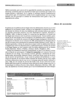 PROBLEMAS ESPECIALES DE SALUD
hábitos anormales, pero carecen de la capacidad de controlar sus impulsos. En con
secuencia, la bulimia suele ser más fácil de tratar que la anorexia por medio de la
terapia familiar e individual. Por lo regular, la anorexia requiere hospitalización
como primer paso. El tratamiento médico ha de complementarse con una terapia
familiar cuyo fin principal es cambiar las interacciones entre padre e hijo y las
expectativas de ambos.
Abuso de sustancias
Se piensa que el problema de las drogas entre los adolescentes alcanzó ya un nivel
epidémico en los Estados Unidos. Aunque se ha registrado un aumento del consu
mo durante los últimos 30 años, las estadísticas más recientes indican que apenas
un pequeño porcentaje presenta una seria dependencia (Johnson, Bachman y
O'Malley, 1994). Al observar la tabla 2.9, vemos que los cigarrillos y el alcohol son
las drogas más comunes entre los jóvenes norteamericanos. Vemos también patro
nes de uso de otras drogas como la mariguana, los inhalantes (tíner y pegamento) y
estimulantes. Los índices de consumo de algunas drogas (mariguana y alcohol) dis
minuyeron en relación con el consumo de 1988; prácticamente ha desaparecido el
uso de la cocaína entre estudiantes de enseñanza media (Johnson y otros, 1994). En
términos generales, el abuso de sustancias es mayor entre los adolescentes blancos
e hispanos que entre los afroamericanos y asiáticoamericanos. El abuso de alcohol
y de drogas alcanza su nivel máximo entre los indios adolescentes de los Estados
Unidos (Bachman, Wallace, O'Malley, Johnston, Kurth y Neighbors, 1991).
Aunque las estadísticas anteriores tranquilizarán un poco a los adultos, la situa
ción no deja de ser preocupante. El abuso de sustancias es el consumo frecuente
o excesivo de una droga. Una encuesta reciente aplicada a estudiantes de ense
ñanza media, denominada Vigilando el futuro, reveló que 28 por ciento de los alum
nos de tercero de bachillerato, 23 por ciento de primero de bachillerato y 14 por
ciento de segundo de secundaria habían abusado del alcohol (más de cinco tragos
en forma consecutiva) más de una vez en 2 semanas antes del estudio (Johnson y
otros, 1994). En otro estudio de jóvenes del medio rural, 23 por ciento de los estu
diantes del último grado de enseñanza media admitieron tomar drogas antes de ir a
la escuela por la mañana (Fournet, Estes, Martín, Robertson y McCrary, 1990). Ade
más, las estadísticas recientes señalan que el uso de dietilamida del ácido lisérgico
En general, el abuso de
sustancias es mayor entre los
adolescentes blancos e
hispanos; el consumo de
alcohol y de drogas es más alto
entre los indios
norteamericanos.
)E SUSTANCIAS ENTRE ADOLESCE1
ITEAMERICANOS DE 12 A 17 AÑOS D
Sustancia
Alcohol
Cigarros
Mariguana
Inhalantes
Estimulantes
Alucinógenos
Cocaína
Heroína
Alguna vez la usó
41.3
34.5
11.7
5.9
2.1
2.9
1.1
.2
Usuario actual
18.0
9.6
4.9
1.4
.5
.5
.4
.2
•Números expresados por cada 100 000 adolescentes.
Fuente: U. S. Bureau of the Census (1995).
 
