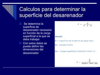 Calculos para determinar la superficie del desarenador Se determina la superficie de desarenador necesaria en función de la carga superficial a la que se deba trabajar.  Con estos datos se puede definir las dimensiones del desarenador   
