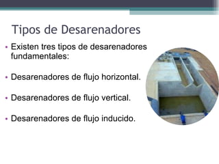 Tipos de Desarenadores  Existen tres tipos de desarenadores fundamentales: Desarenadores de flujo horizontal. Desarenadores de flujo vertical. Desarenadores de flujo inducido. 