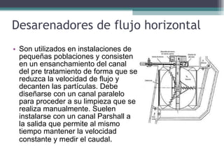 Desarenadores de flujo horizontal Son utilizados en instalaciones de pequeñas poblaciones y consisten en un ensanchamiento del canal del pre tratamiento de forma que se reduzca la velocidad de flujo y decanten las partículas. Debe diseñarse con un canal paralelo para proceder a su limpieza que se realiza manualmente. Suelen instalarse con un canal Parshall a la salida que permite al mismo tiempo mantener la velocidad constante y medir el caudal . 